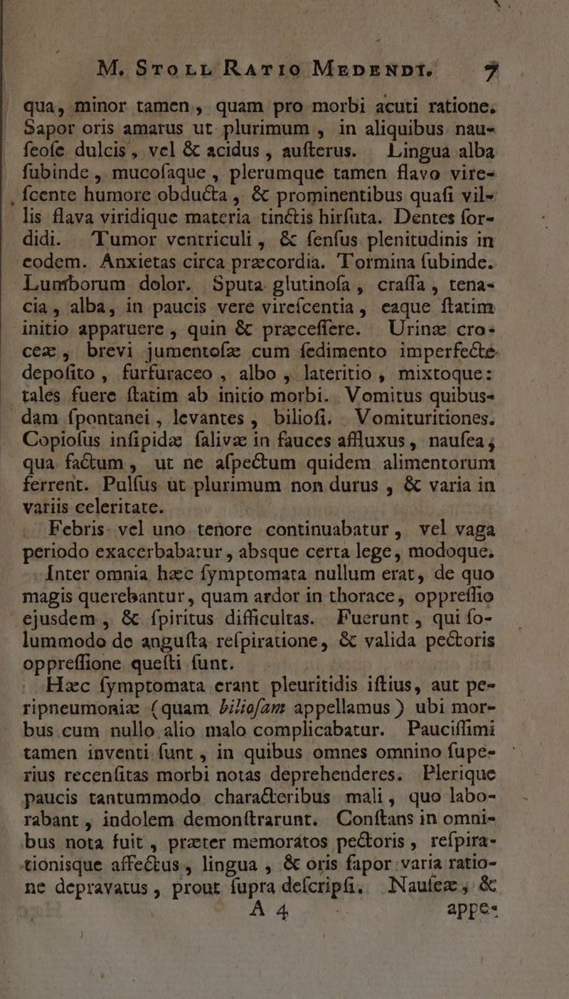 M, STorLL RATIO MEDENDI. $ qua, minor tamen, quam pro morbi acuti ratione, Sapor oris amarus ut plurimum , in aliquibus. nau- feoífe dulcis, vel &amp; acidus, aufterus. — Lingua alba fubinde ,. mucofaque , plerumque tamen flavo vire- Ícente humore obducta ,' &amp; prominentibus quafi vil- lis flava viridique materia tinctis hirfuta. Dentes for- didi. Tumor ventriculi, &amp; fenfus plenitudinis in codem. Anxietas circa przcordia. 'T'ormina fubinde. Lunmborum dolor. Sputa glutinoía, craffa, tena- cia, alba, in paucis vere vircícentia , eaque ftatim initio apparuere , quin &amp; przcefiere. | Urinze cro- cec , brevi jumentoíz cum íedimento imperfecte. depofito , furfuraceo , albo , lateritio , mixtoque: tales fuere ftatim ab initio morbi. Vomitus quibus- dam ípontanei, levantes ,. biliofi. | Vomituritiones. Copiofus infipida íalivae in fauces aflluxus , naufea ; qua. fadium , ut ne afpectum quidem alimentorum ferrent. Pulfus ut plurimum non durus , &amp; varia in variis celeritate. Febris. vel uno. tenore continuabatur , vel vaga periodo exacerbabatur , absque certa lege , modoque, Inter omnia hacc fymptomata nullum erat, de quo magis querebantur, quam ardor in thorace, opprefhio ejusdem , &amp; fpiritus difficultas. Puerunt , qui fo- lummodo de aogufta re(pirauone,. &amp; valida pectoris oppreffione. queíti funt. Hzc fymptomata erant pleuritidis iftius, aut pe- ripneumoniz (quam Ji/oe/am appellamus ) ubi mor- bus cum nullo alio malo complicabatur. Pauciífimi tamen inventi funt , in quibus omnes omnino fupe- rius recenfitas morbi notas deprehenderes. Plerique paucis tantummodo characteribus mali, quo labo- rabant , indolem demonítrarunt. Conftans in omni- bus nota fuit , praeter memoratos pecoris, reípira- tionisque affectus, lingua , &amp; oris fapor varia ratio- ne depravatus, prout fupra defcripta, —lNauíez ,. &amp; A4 c appe-