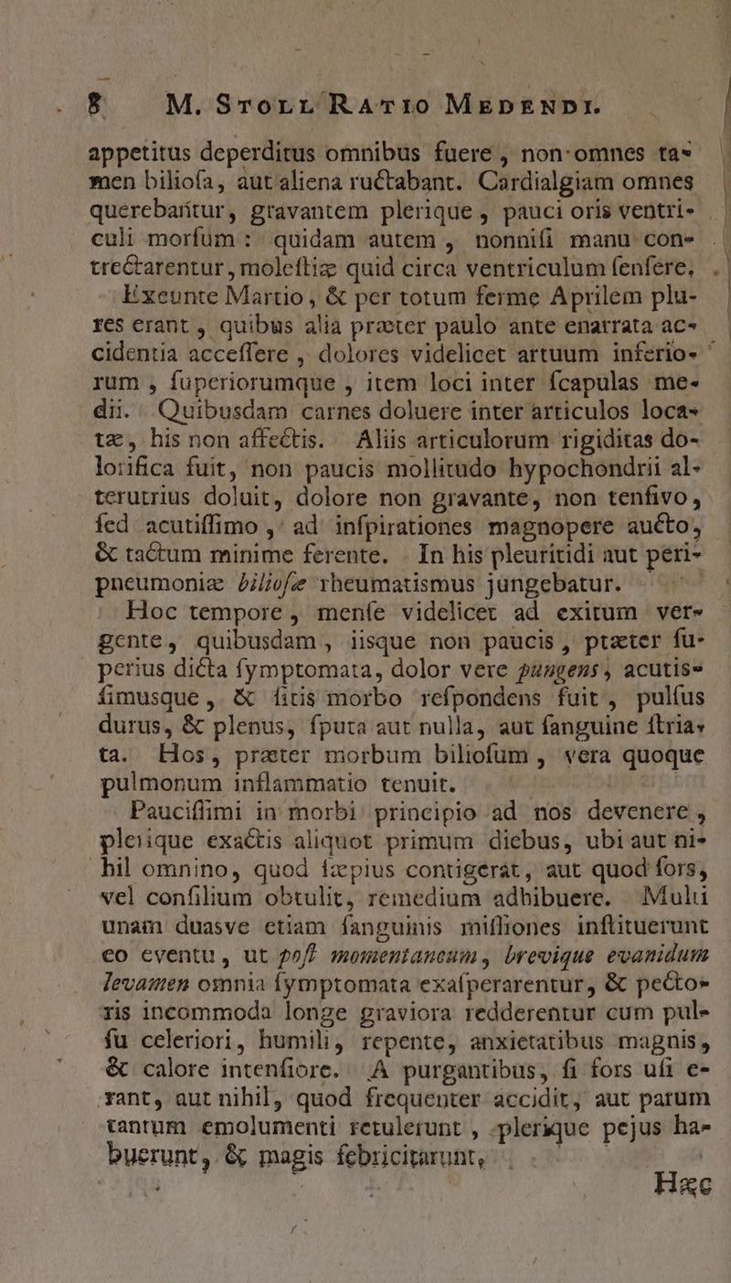 appetitus deperditus omnibus fuere , non: omnes ta» men biliofa, aut aliena ructabant. Cardialgiam omnes culi morfüum : quidam autem , nonnifi manu con» trectarentur , molefliz quid circa ventriculum (enfere, Exeunte Martio, &amp; per totum ferme Aprilem plu- res erant , quibus alia praeter paulo ante enatrata ac- rum , fuperiorumque , item loci inter fcapulas me- tx, hisnon affectis. — Aliis articulorum rigiditas do- loiifica fuit, non paucis mollitudo hypochondrii al- tcrutrius doluit, dolore non gravante, non tenfivo, íed acutiffimo ,' ad infpirationes magnopere aucto, &amp; tactum minime ferente. | In his pleuritidi aut peri- pneumoniz Jilofe rheumatismus jüngebatur. « ^ Hoc tempore , meníe videlicet ad exitum | ver» gcnte, quibusdam, iisque non paucis, ptzter fu- perius dicta fymptomata, dolor vere ?zsgezs, acutis fomusque, &amp; fitis morbo refpondens fuit, pulíus durus, &amp; plenus, fputa aut nulla, aut fanguine ítria» ta. Hos, prater morbum biliofum , vera quoque pulmonum inflammatio tenuit. : ! Pauciffimi in morbi principio ad nos devenere, pleiique exactis aliquot primum diebus, ubi aut ni- bil omnino, quod fzpius contigerat, aut quod fors, vel confilium obtulit, remedium adhibuere. | Mulu unam duasve etiam fanguinis mifliones inflituerunt eo eventu, ut 20/7 momenianeum, brevique evanidum levasen omnia fymptomata exafperarentur, &amp; pecto» ris incommoda longe graviora redderentur cum pule fu celeriori, humili, repente, anxietatibus magnis, &amp; calore intenfiore. A purgantibus, fi fors ufi e- *ant, aut nihil, quod frequenter accidit, aut parum cantum emolumenti retulerunt , -plerique pejus ha- buerunt,.&amp; magis febricitarunt, P5 n v: ec f