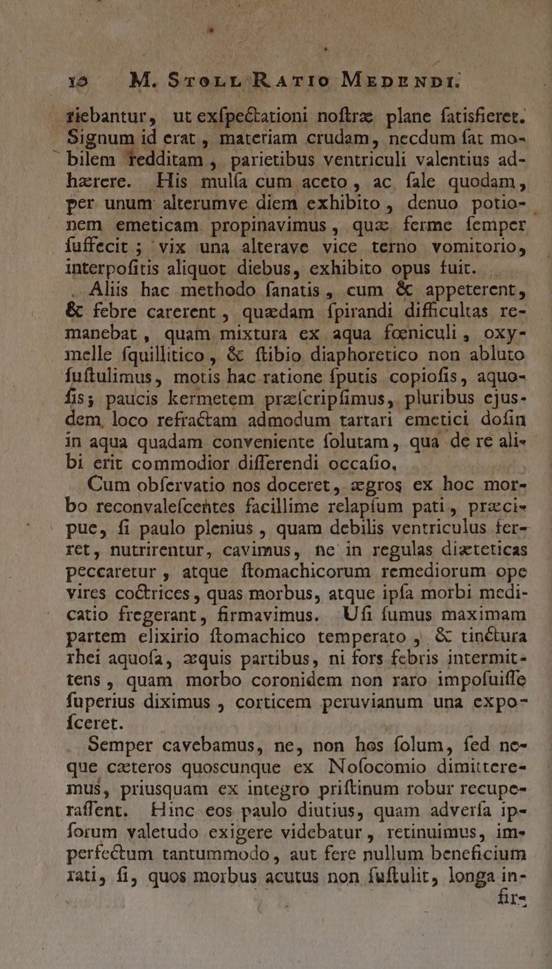 * 1:5 M. SrorrL RATIO MrEpzNpr: Xiebantur, ut exípe&amp;arioni noftrz. plane fatisfieret. Signum id erat , materiam crudam, necdum fat mo- bilem redditam , parietibus ventriculi valentius ad- harere. His mulía cum aceto , ac íale quodam, per unum alterumve diem exhibito , denuo potio- nem emeticam propinavimus , quac ferme femper fuffecit ; vix una alterave vice terno vomitorio, interpofitis aliquot. diebus, exhibito opus fuit. . Alis hac methodo fanatis, cum &amp; appeterent, &amp; febre carerent , quedam fpirandi difhculas re- manebat, quam mixtura ex aqua foeniculi ,. oxy- melle fquillitico ,' &amp; ftibio diaphoretico non abluto fuftulimus, motis hac ratione fputis copiofis, aquo- fis; paucis kermetem przícripfimus,. pluribus ejus- dem, loco refractam admodum tartari emetici dofin in aqua quadam conveniente folutam , qua de re ali- bi erit commodior differendi occafio, . : Cum obfervatio nos doceret, xgros ex hoc mor- bo reconvaleícehtes facilime relapíum pati, przci- pue, fi paulo plenius , quam debilis ventriculus fer- ret, nutrirentur, cavimus, hc in regulas dizteticas peccaretur , atque ftomachicorum remediorum ope vires coctrices , quas morbus, atque ipfa morbi medi- catio fregerant, firmavimus. | Ufi fumus maximam partem elixirio ftomachico temperato ,. &amp; tinctura rhei aquoía, xquis partibus, ni fors fcbris intermit- tens, quam morbo coronidem non raro impofuiffe fuperius diximus , corticem peruvianum una expo- Íceret. | Semper cavebamus, ne, non hos folum, fed ne- que ceteros quoscunque ex Nofíocomio dimittere- mus, priusquam ex integro priftinum robur recupe- raffent. inc eos paulo diutius, quam advería ip- forum valetudo exigere videbatur, retinuimus, ime perfectum tantummodo , aut fere nullum beneficium Iati, fi, quos morbus acutus non fuftulit longa d I- EJ