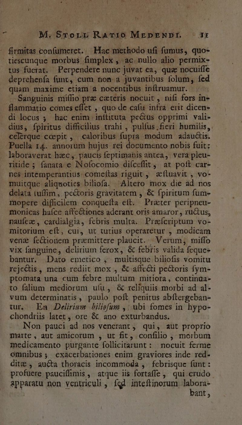 hà ^ M. Srorr RaTr10 MEDENDI. ir - firmitas confumeret. Hac methodo ufi fumus, quo- tiescunque morbus fimplex , ac. nullo alio permix- tus fuerat. Perpendere nunc juvat ea, qua nocuiffe deprehenfa (unt, cum non. a juvantibus folum, fed quam maxime etiam à nocéntibus infiruamur. -- Sanguinis miffio pra cateris nocuit , nifi fors in- flammatio comes effet ,. quo de cafu infra erir dicen- di locus ; hac enim inftituta pectus opprimi vali- dius, fpiritus difficilius trahi, pulfus,fieri humilis, cclérque coepit , caloribus fupra modum adauctis. Puella 14. annorum hujus rei documento nobis fuit: laboraverat hzc, paucis feptimatis antea, vera pleu- ritide ; fanata e INofocomio diíceffit , at pott car- nes intemperantius. comeftas riguit , aíluavit , vo- muitque aliquoties biliofa. ^Altero mox die ad nos delata tuffim, pectoris gravitatem , &amp; fpiritum fum- mopere difficilem conqueíta eft. Prater peripneu- monicas haíce affectiones aderant oris amaror , rüctus, nauíez , cardialgia, febris multa. Praícriptum vo- mitorium eít, cui, ut tutius operaretur , modicam venz feGtionem praemittere plaucit. | Verum, miffo vix fanguine, delirium ferox, &amp; febris valida feque- bantur. Dato emetico ,; multisque biliofis vomitu rejectis , mens rediit mox , &amp; affe&amp;ti pe&amp;oris fym- ptomata una cum febre multum mitiora, continua- to faium mediorum uíu, &amp; reliquiis morbi ad al- vum determinatis , paulo poft penitus abftergeban- tur, En Delirium biliofum ,: ubi fomes in hypo- chondrii latet, ore &amp; ano exturbandus. lNon pauci ad nos venerant, qui, aut proprio marte , aut amicorum , ut fit, confilio ; morbum medicamento purgante follicitarunt : | nocuit ferme omnibus ; exacerbationes enim graviores inde red- dit , aucta thoracis incommoda , febrisque funt : profuere pauciffimis ,' atque iis fortaffe ,' qui crudo apparatu non ventriculi , fed inteftinorum ^ : ant, l