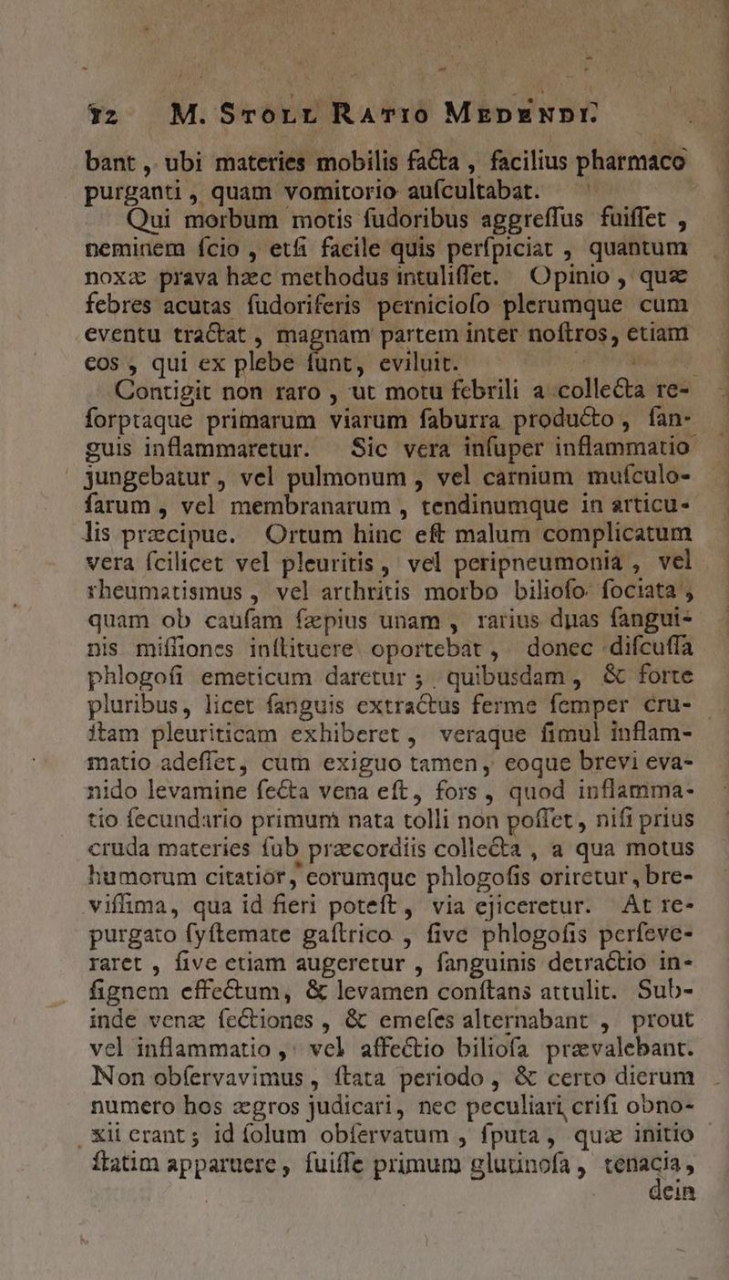 ax Y purganti , quam vomitorio auícultabat. Qui morbum motis fudoribus aggreffus fuiffet , neminem ício , etfi facile quis perfpiciat , quantum noxa prava hzc methodus intuliffet. | Opinio , qus febres acutas fudoriferis perniciofo plerumque cum cos , qui ex plebe fünt, eviluit. | forptaque primarum viarum faburra producto, fan- | jungebatur, vel pulmonum , vel carnium mufculo- farum , vel membranarum , tendinumque in articu- lis praecipue. Ortum hinc eft malum complicatum vera fcilicet vel pleuritis ,' vel peripneumonia , vel rheumatismus , vel arthritis morbo biliofo. fociata ; quam ob caufam fzpius unam , rarius dpas fangui- nis miffiones inflituere. oportebat , donec difcuffa phlogofi emeticum daretur ; . quibusdam, &amp; forte pluribus, licet fanguis extractus ferme femper cru- matio adeflet, cum exiguo tamen , eoque brevi eva- nido levamine fecta vena eft, fors , quod inflamma- tio fecundario primum nata tolli non poffet , nifi prius cruda materies fub praecordiis collecta , a qua motus humorum citatiór, corumque phlogofis oriretur, bre- viffima, qua id fieri poteft, via ejiceretur. At re- purgato fyftemate gaítrico , five phlogofis perfeve- raret , five etiam augeretur , fanguinis detractio in- fignem effe&amp;um, &amp; levamen conítans attulit. Sub- inde venz fectiones , &amp; emeíes alternabant , prout vel inflammatio ,' vel affectio biliofa pravalebant. Non obíervavimus , ftata periodo , &amp; certo dierum numero hos zgros judicari, nec peculiari crifi obno- ftatim appartüere , fuiffe primum gluunofa , qs Cin DM mmm
