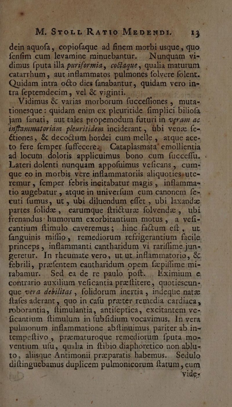 M. Srorr RATIO Msi T - dein aquofa , «copiofaque ad finem morbi usque , quo fenfim cum levamine minuebantur. | Nunquam vi- dimus fputa illa puriformia, cotaque , qualia maturum catarrhum , aut inflammatos pulmones folvere folent. Quidam intra octo dies fanabantur, quidam vero in- tra feptemdecim, vel & viginti. |. - Vidimus & varias morborum fucceffiones , muta- tionesque : quidam enim ex pleuritide. fimplici biliofa jam fanati, aut tales propemodum futuri in veraz ac dnflammatoriam. pleuritidem inciderant , übi vena fe- &iones, & decoctum hordei cum melle , atque ace- to fere femper fuffecerez | Cataplasmata' emollientia -ad locum. doloris applicuimus bono cum fíucceffu. Lateri dolenti nunquam appofuimus veficans y. cum- que co in morbis vere inflammatoriis aliquoties; ute- remur , femper febris incitabatur magis ,. inflamma- tio augebatur , atque in univerfum eum canonem fe» cuti fumus, ut , ubi diluendum effet , ubi laxaodz partes folidae , earumque ítricturzc folvendz , ubi frenandus: humorum exorbitantium motus , a vefi- cantium ftimulo caveremus ; . hinc PALO eít, ut fanguinis miffio, remediorum refrigerantium facile princeps , inflammanti cantharidum vi rariffime.jun- geretur. In rheumate yero, ut ut. inflammatorio, & febrili, praefentem cantharidum opem facpiffime mi- rabamur. Sed ea de re paulo poít. | Eximium e contrario auxilium veficantia przftitere, quotiescun- que vera debilitas , folidorum inertia , indeque natae ftaíes aderant , quo in cafu prater remedia cardiaca, roborantia, ftimulantia, antifeptica, excitantem ve- ficantium ftimulum in (ubfidium vocavimus, In vera pulmonum inflammatione abftinuimus, pariter ab in- tempeftivo , praematuroque remediorum fputa.mo- ventium ufu, quala in ftibio diaphoretico non ablu- to, aliisque Antimonii praeparatis habemus... Sedulo di(tinguebamus duplicem pulmonicorum ftatum , cum yide: