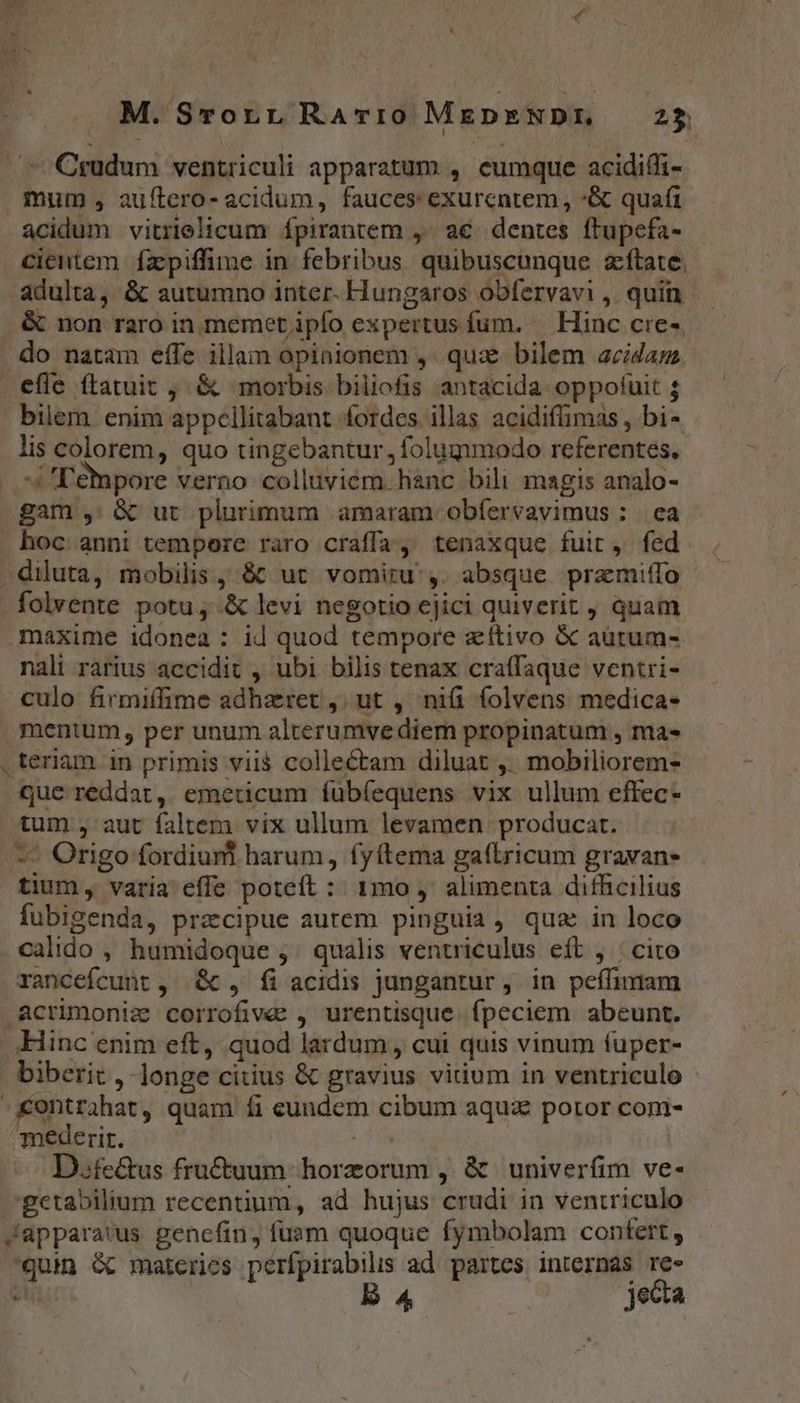 ^ Cgudum ventriculi apparatum , eumque acidiffi- mum , auftero- acidum, fauces exurcntem, *&amp; quafi acidum vitrielicum ípirantem ,' a€ dentes ftupefa- cientem fzpiffime in febribus quibuscunque zítate. adulta, &amp; autumno inter- Hungaros obfervavi ,. quin - &amp; non raro in memet ipfo expertus fum. — Hinc cre- do natam effe illam opinionem ,. qux&amp; bilem acida efle ftatuit , &amp; morbis biliofis antacida oppofuit ; bilem enim appcllitabant fordes illas acidifimas , bi- lis colorem, quo tingebantur, folugmodo referentes, Tempore verno colluviem hanc bili magis analo- gam , &amp; ut plurimum amaram obfervavimus : | ea hoc anni tempore raro craffa, tenaxque fuir, fed diluta, mobilis , &amp; ut. vomiru',. absque przmiffo folvente potu, &amp; levi negotio cjici quiverit , quam maxime idonea : id quod tempore zítivo &amp; aütum- nali rarius accidit , ubi bilis tenax craffaque ventri- culo firmiffime adhzret ,; ut , niü folvens medica- mentum, per unum alterumvediem propinatum , mas .teriam in primis vii$ collectam diluat ,' mobiliorem- que reddat, emeticum íubfequens vix ullum effec- tum , aut faltem vix ullum levamen producat. — Origo fordiuml harum, fyítema gaftricum gravane tium, varia effe poteít :: 1mo ,' alimenta difficilius fubigenda, precipue autem pinguia, qua in loco . calido , humidoque ,' qualis ventriculus eít , : cito rancefcunt, &amp; , fi acidis jungantur, in peffimam .Acrimoniz corrofive , urentisque. fpeciem abeunt. Hinc enim eft, quod lardum , cui quis vinum fuper- biberit , longe citius &amp; gravius vitium in ventriculo - -Kentrihat, quam íi eundem cibum aquz potor com- mederit. mi. | D.fe&amp;us fru&amp;uum horzorum ,. &amp; univerfim ve- 'getabilium recentium, ad hujus crudi in ventriculo Japparatus genefin, fuam quoque fymbolam contert, quin &amp; materies perfpirabils ad. partes internas re» ji B jecta