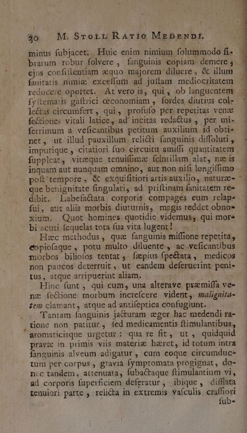 t 40. M.Srortt RArio MebzENDI. ininus fubjacet;. Huic enim nimium folummodo f- brarum robur folvere , fanguinis copiam. demere 4 ejus confitlentiiam xquo majorem diluere , & illum fanitaris nimic exceífum ad juttam mediocritatem reducere oportet. At vero i$, qui , ob langucntem le&as circumfert , qui, profufo per repeutas vend ífe&tiones vitali latice, ad'incitas redactus , per mi- ferrimum à veficantibus petitum auxilium id obtis net, ut illud pauxillum relicti fanguinis diffoluti , fuppleat, vitzque tenuifümze fcintillam alat, nze is | poít'tempore, & exquifitiori artis auxilio, naturae- que benignitate fingulati4 ad priftinam fanitatem ree dibit. Labefactata corporis compages eum relap. füi, aut aliis morbis diuturnis, magis reddet obno» xium. Quot homines quotidie. videmus;. qui mor« bi acuti fequelas tota fua vita lugent! Hzc methodus, quz fanguinis miffione repetita, eopiofaque , potu multo diluenté ,- ac .veficantibus 45orbos bilioíos tentat 4. fzpius fpe&tata ,^ medicos non paucos dcterruit, ut eandem deferücerint peni- tus, atque arripuerint aliam. Hinc funt , qui cum, una altetave. przmiffa ve- * e zem clamant, atque ad antifeptica confugiunt. - 'Tantam fanguinis jacturam eger .hac medendi ra- tione non patitür, íed medicamentis ftimulantibus, aromaticisque urgetur: 'qua re fit, ut ,. quidquid pravi in primis viis materiz haret, id totum intra fanguinis alveum adigatur , cum eoque circumduc- tum per corpus , gravia fymptomata progignat, do- ncc tandem, attenuata, fubactaque ftimulantium vi, ad corporis fuperficiem deferatur , ibique , difHlata tenuiori parte , relicta in extremis vaículis ria iub