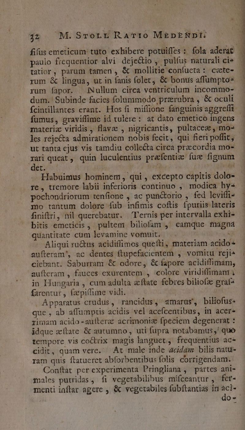 j2 M.Srorr RaTr:o MEDERNDI fifus emeticum tuto exhibere potuiffes : fola aderat paulo frequentior alvi dejecio , pulfus naturali ci» tatior, parum tamen , &amp; mollitie confueta : ccte- rum &amp; lingua, ut in fanis folet, &amp; bonus affumpto» rum fapor. [Nullum circa ventriculum incommo- dum. ' Subinde facies folummodo przrubra , &amp; oculi íÍcintillantes erant. Hos fi miflione fanguinis aggreffi fumus, graviffime id tulere : at dato emetico ingens materia: viridis , flavze , nigricantis, pultacea , mo» les rejecta admirationem nobis fecit, qui fieri poffit, ut tanta ejus vis tamdiu colle&amp;ta circa praecordia mo- xari queat, quin luculentius prafentiz fux fignum ders? NUT Jh esi Habuimus hominem, qui , excepto capitis dolo- re, tremore labii inferioris continuo , modica hy- pochondriorum tenfione , ac punctorio , fed leviffi- mo tantum dolore fub infimis coftis fpuriis lateris finiftri, nil querebatur. —T'ernis per intervalla exhi- bitis emeticis ,. pultem biliofam , eamque. magna quantitate cum levamine vomuit. — . : Aliqui ru&amp;us acidiffimos quefti, materiam acido aufteram', ac dentes ftupefacientem , vomitu rcji^ ciebant. Saburram &amp; odore, &amp; íapore acidiflimam, aufteram , fauces exurentem , colore viridiffimani ; - in Hungaria , cum adulta zftate febres biliofz graf^ farentur, faepiffime vidi. j » Apparatus crudus, rancidus, adrarus', biltofus« que , ab affumpris acidis vel acefcentibus, in acer- rimam acido -auíftera? acrimonia fpeciem degenerat : idque zílate &amp; autumno , uti fupra notabamus,' quo tempore vis coctrix magis languet, frequentius ac- cidit, quam vere. Art male inde acidam bilis natu- ram quis ftatueret abforbentibus folis. corrigendam. Conftat per experimenta Pringliana , ^ partes ani- males putridas , fi vegerabilibus mifceantur , fcr- menti inftar agere , &amp; vegetabiles fubftantias in d Qu
