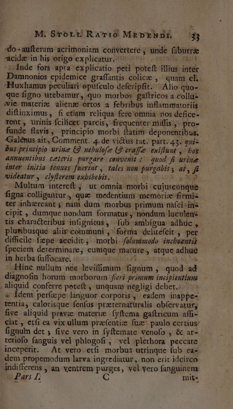 do-aufteram acrimoniam coüvertere ; unde (iburrde cidz&amp; in his origo explicatur ^ ^ (6 Du : Inde fors apra explicatio. peti. poteft illius. intet Damnonios epidemice graffantis colicz ,^ quam cl. Huxhamus peculiari oputculo defeiipfit. ^ Alio quo- que figno utebamur, quo morbos gaftricos a collu- vie materic aliens ortos a febribus inflammaroriis diftinximus , fi ctiam reliqua fere'omnià nos defice- rent, urinis fcilicet parcis, frequenter miffis ,. pro- funde flavis, principio morbi ftatim deponentibus. Galénus ait, Comment. 4.de vi&amp;tus rat. part. 43. gui: Bus principio urine €9 nébulofe €9 craffe exiffunt ,- bos annuentibus ceievis purgare cewvenitz quod fi urine inter initia tenues fueriut , tales uom purgaliss af, f videatur y, clsflerem exbibebis. DOLUET: I Multum intereft ;,' ut omnia morbi cujuscunque figna colligantur, que medentiurh memoriz firmis ter inhzreant ;; nam dum morbus primum nafci ina cipit , dumque nondum formatus , nondum luculen tis characteribus infignitas, fub ambigua adhuc , pluribusque. aliis communi ,' forma delirefeit, per difficile - fzpe accidit; | morbi. folummodo. inchozntis fpeciem dererminare, eumique mature, atque adhue in herba (uffocare. iios r4 WA CR Hinc nullum nee leviffimum fignum , quod. ad diagnofin horum morborum fieri primum incipientiums , aliquid conferre poteft , unquam negligi deber.: » idem perfepe languor corporis, eadem inappe- tentia, calorisque fenfus praeteznaturalis obíervatur, five aliquid prave materie fyftema gaftricum affi- ciat, etfi ea vix ullum prae(entiz fuz* paulo certius/ fignum det ; five vero in fyftemate venofo ; &amp; ar- teriofo fanguis vel phlogofi , vel plethora peccare inceperit. At veto etfi morbus utrinque (ub ea-« dem propemodum larva ingrediatur , non eric idcirco indifferens , an. ventrem purges, vel vero fanguinem: Pars I. C mit«