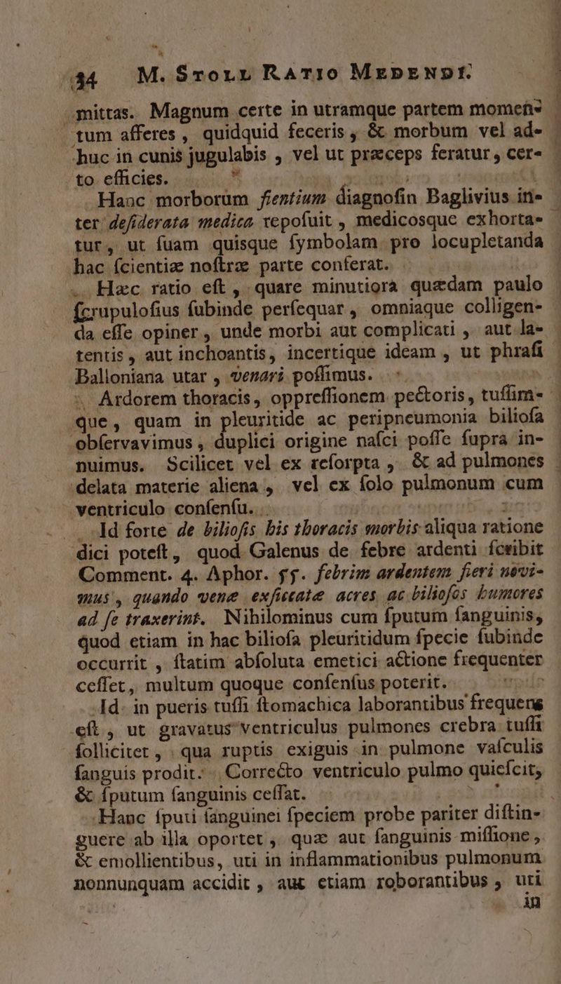 4344 M. SronLn RATI0 MEDENDI. mittas. Magnum certe in utramque partem momefe tum afferes , quidquid feceris , &amp; morbum vel ad- huc in cunis jugulabis ; vel ut praceps feratur , cer- to effhicies. TN | | tur, ut fuam quisque fymbolam. pro locupletanda hac fcientia noftrz parte conferat. | . Hzc ratio eft , quare minutiora quzdam paulo (crupulofius fubinde períequar, omniaque colligen- da effe opiner, unde morbi aut complicati , aut la- tentis, aut inchoantis, incertique ideam , ut phrafi Balloniana utar , verari poffimus. ..*. que, quam in pleuritide ac peripneumonia biliofa ob(ervavimus , duplici origine nafci poffe fupra in- delata materie aliena ,— vel ex folo pulmonum cum ventriculo confenfu. .- IT j . .. dd forte de biliofis bis thoracis suorbis aliqua ratione dici poteft, quod. Galenus de febre ardenti fcwibit Comment. 4. Aphor. gy. febrim ardentem. fieri nevi- mus, quando vene exficate acres, ac biliofos bumores ad fe traxerint. Nihilominus cum fputum fanguinis, quod etiam in hac biliofa pleuritidum fpecie fubinde occurrit , ftatim abfoluta emetici actione frequenter ceffet, multum quoque confenfus poterit. - TH -Id- in pueris tufli ftomachica laborantibus frequens cft, ut gravatus ventriculus pulmones crebra tufft folicitet, qua ruptis exiguis in pulmone vaículis fanguis prodit. Corre&amp;o ventriculo pulmo quicícit; &amp;. fputum fanguinis ceffat. Am guere ab illa oportet ,' quac aut fanguinis miffione , &amp; emollientibus, uti in inflammationibus pulmonum nonnunquam accidit, aut etiam roborantibus ; uti - 4 -