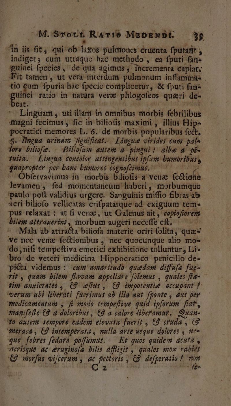d à ^n iis ft , qui ob laxos pulmones éruenta fputafit , indiget; cum utráque hac methodo , ea fputi fan- guinei fpecies , de qua agimus ;' ibcrementa capiat, Fit tamen , ut vera interdum pulmonum inflammas tio cum fputia hac fpecie comiplicetur, &amp; fputi fan dne ratio in naturd verz phlogofeos qu&amp;ri de- beat. - 59v remn Fi; HAM Vates DR Linguam , uti illam in omnibus morbis febrilibus magni fecimus , fic in biliofis maximi , illius Hip» pocratici memores L. 6. de morbis popularibus fect, 5. Dingwa urinazs Jiguificat..— Lingue virides cum pale Tore biiofe. . Bilüfam autem a pingui: albe 4 pi- Tuila. Lingua £oncolor attingentibus ipfam. bumóribus, quapropter per banc bumores cognofcimus. ^— v .'' Oblervavimus in morbis biliofis a venae (cGiofie levamen, fed motentaneum' haberi, morbumque paulo poft validius urgere. Sanguinis miffio fibras ab acri biliofo vellicatas crifpatasque ad. exiguum teme e relaxat : at fi venz:, ut Galenus ait, copiofierem bilem attr'axerint, morbum augeti neceffe eft. ^. Mala ab attra&amp;a biliofa materie otiri folita, quz we nec veda feGtionibus , nec quocunque alio mo» do nifi tempeftiva emetici exhibitione tolluntur, Li- bro de veteti medicina Hippocratico penicillo de« picta videmus : cwm amaritudo: guedam diffafa fug- Til , quam bilém flavam appellare fulemus , quales fla — Jim anxietátés 4. C9. eflds ,. C9 impotentie eccupant P werum ubi liberati fuerimus ab illa aut. fponte , aut per TRedicamentum , fü modo tempeflive quid ipforum fiat, enanifefte €9 d doloribus, €9 a calore diberamut.. Ouan- fo autem tempore eadem elevata fuerit , £9 cruda , 6&amp;9 feraca , C9. intemptrata , nulla ayte ueque dolores , ne que febres fedare polfumus..— Et quos quidem acuta , Aatrisque ac eruginofa bilis affligit ,' quales moz vabies € morfus vilcerum , » petloris , &amp;9. defperatio ! (dn | . 2, s EN /