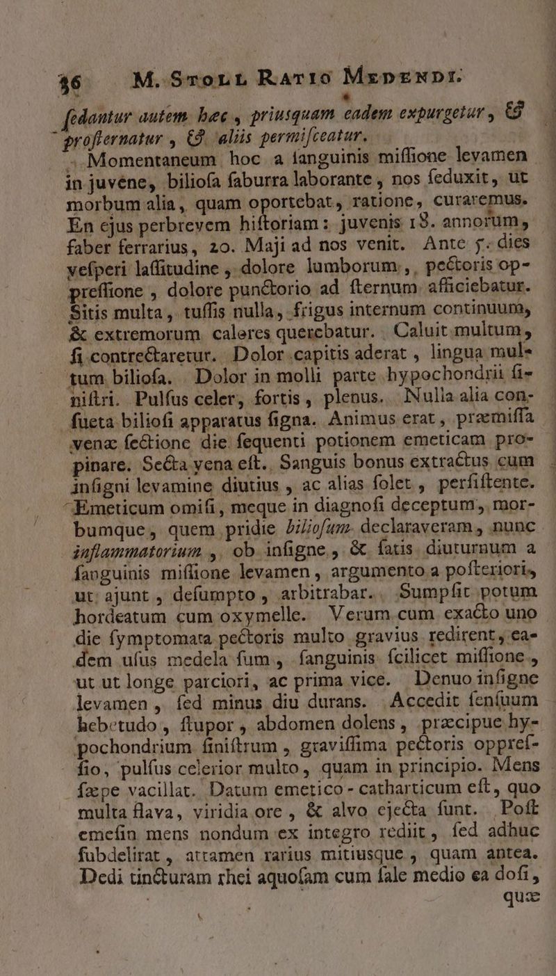  fedantur autem. bee , priusquam cadem expurgetur , G8 groflernatur , £9. aliis permifceatur, ; Momentaneum hoc à fanguinis miffione levamen in juvéne, bilioía faburra laborante , nos feduxit, ut morbum alia, quam oportebat, ratione, curaremus. En ejus perbrevem hiftoriam ; juvenis 13. annorum, faber ferrarius, 20. Majiad nos venit. Ante j. dies yefperi laffitudine ,. dolore lumborum, , pe&amp;oris op- preffione ,. dolore pun&amp;orio ad fternum affciebatur. Sitis multa, tuffis nulla, frigus internum continuum, &amp; extremorum caleres quercbatur. Caluit multum, fi contre&amp;taretur. Dolor capitis aderat , lingua mul« tum biliofa. . Dolor in molli parte .hypochondrii fi» nifri. Pulfus celer, fortis , plenus. lNulia alia con- fueta biliofi apparatus figna. Animus erat , preemiffa vena fe&amp;tione die. fequenti potionem emcticam pro- pinare. Se&amp;a vena eft.. Sanguis bonus extractus cum infigni levamine diutius , ac alias folet , perfiftente. ^Emeticum omifi, meque in diagnofi deceptum, mor- iaflammatorium ,. ob. infigne, G fatis. diuturnum a faoguinis miffione levamen , argumento a pofteriori, ut: ajunt , defumpto , arbitrabar... Sumpfit potum hordeatum cum oxymelle. Veram.cum exacto uno die (ymptomara pectoris multo gravius redirent , ea» dem ufus medela fum , . fanguinis. fcilicet miffione , ut ut longe parciori, ac prima vice. Denuo infigne levamen ,. fed minus diu durans. | Accedit feníuum hebetudo, ftupor , abdomen dolens, precipue hy- pochondrium finiltrum , graviffima pectoris oppref- fepe vacillat. Datum emerico - catharticum eft, quo multa flava, viridia ore , &amp; alvo cjeCta funt. Poft emeíin mens nondum ex integro redit, íed adhuc fubdelirat , attamen rarius mitiusque quam antea. Dedi tin&amp;uram rhei aquofam cum fale medio ea dofi, ' quz LS * - WS ác