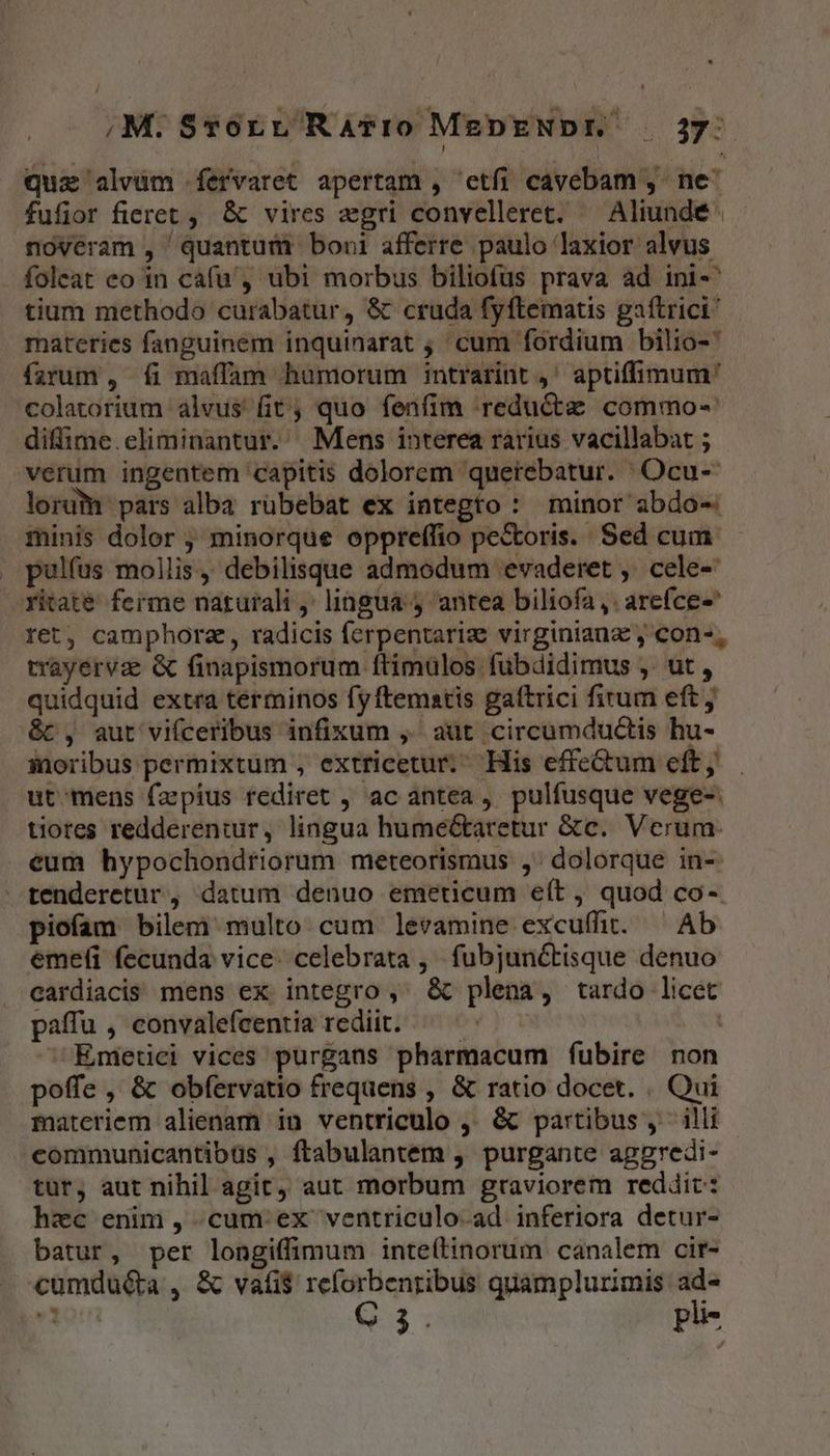 ,M.Sroru RaAvro MEDENDE. . 237: quz alvüm fervaret apertam , etfi cavebam , ne^ fufior fieret , &amp; vires egri convelleret. — Aliundeé noveram , quantum boni afferre. paulo laxior alvus foleat eo in cafu, ubi morbus biliofus prava ad ini-' tium methodo curabatur, &amp; cruda fyftematis gaftrici materies fanguinem inquinarat ;,' cum fordium bilio- farum , fi maffam humorum intrarint ,' aptiffimum' colatorium alvus fit; quo fenfim reducte commo- diffime.eliminantur. Mens interea rarius vacillabat ; verum ingentem 'capitis dolorem querebatur. Ocu- lorum pars alba rübebat ex integro : minor abdo- minis dolor , minorque oppreffio pe&amp;oris. Sed cum pulfus mollis, debilisque admodum evaderet ,. cele- ritate. ferme naturali ,' lingua y antea biliofa ,. arefce- ret, camphorz,, radicis ferpentarize virginianz , con-, trayervae &amp; finapismorum ftimülos fübdidimus ,. ut , quidquid extra terminos fyftematis gattrici fitum eft &amp;c , aut vifceribus infixum ,.' aut circumductis hu- saoribus permixtum , extricetur. His effe&amp;um eft, . ut: mens fapius fediret , ac antea, pulfusque vege- tiores redderentur, lingua hume&amp;aretur &amp;c. Verum: eum hypochondriorum meteorismus ,. dolorque in- tenderetur , datum denuo emeticum e(t , quod co- piofam bilem multo cum levamine excuffit. ^ Ab emefi fecunda vice. celebrata , fubjunctisque denuo cardiacis mens ex integro , &amp; plena, tardo licet paffu , convalefeentia rediit. ^ ^: | Emerici vices purgans pharmacum fubire non poffe, &amp; obfervatio frequens , &amp; ratio docet. . Qui materiem alienam in ventriculo ,. &amp; partibus, illi communicantibus , ftabulantem , purgante aggredi- tur, aut nihil agít, aut morbum graviorem reddit: hec enim , cum. ex ventriculo-ad inferiora detur- batur, per longiffimum inteítinorum canalem cir- «cumdu&amp;a , &amp; vafi$ reforbenribus quamplurimis ad- «1 C3. pli-