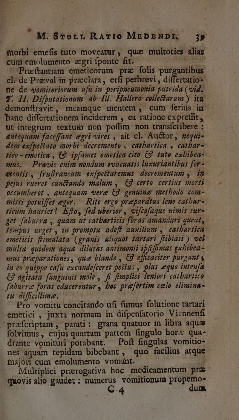 torbi emefis tuto moveatur, qua multoties alias cum emolumento zgrifponte fit. — ^ ^ CPrzeítantiam emeticorum pra folis purgantibus cl. de Praval in praeclara, etfi perbrevi , differtatio- ne de womiteriorum u[u in peripneumonia putrida (vid. 7. ij. Difputationum ab-Ill. Hallero. colle&amp;tarum) ita Taüc differtationem inciderem , ea ratione expreffit ut integrum textum non pofífim non transíctibere : antequam faceffant egri vires , ait cl. Au&amp;or, aequi- 3:S. Pravis enim nondum evacuatis luxuriantibus fer - occumberet , antequam vere C9. genuine suetbodo com- nitti poruiffet eger. — Rite ergo praeparatus lene catbar- ticum bauriet? Effo, fed uberior , wifcofaque nimis tur- get faburra ,. quam ut catbarticis foras amandari queat, emeticis. flimulata (granis aliquot tartari fHbiati ) vel multa quidem aqua dilutas antimonii ipfifimas exbibea- qus preparationes, que blande , C9 efficaciter purgant y in eo quippe cafu excande[ceret petius , plus «equo iuteufa €9 agitata. fanguinis mole , fi fimplici leniori catbartico faburrz foras educerentur , bec prefertim colo elimin&amp;- iu. difficillime. Pro vomitu concitando ufi fumus folutione tartari .emetici , juxta normam in difpenfatorio Viennenfi 'prafcriptam , parati : grana quatuor in libra aquae folvimus , cujus quartam partem fingulo hore qua- drante vomituri portabant. — Poft fingulas vomitio- majori cum emolumento vomant. quovisalio gaudet ; numerus vomitionur propemo- C 4 dumm P ad
