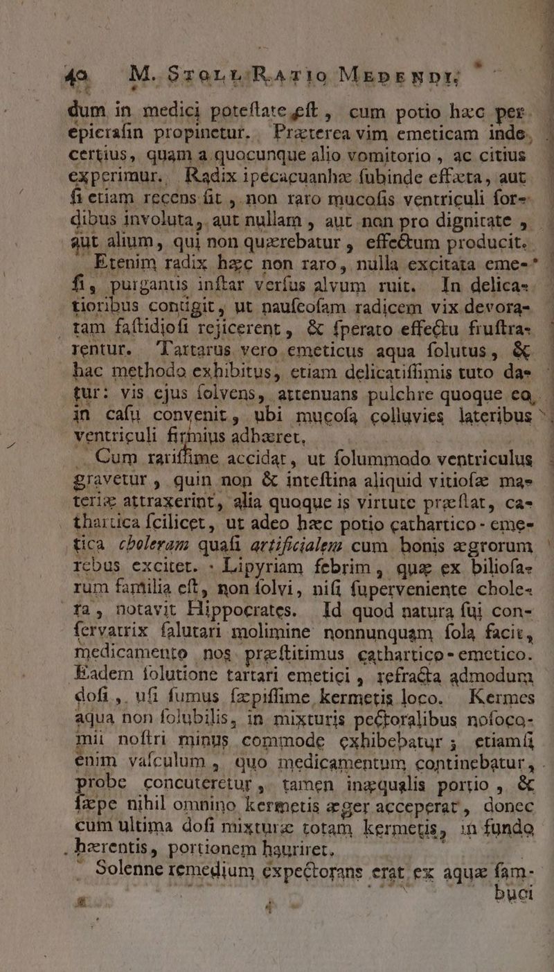 49. M.SrorwvRaAr!0 MEpENDE dum in medici poteflate,eft ,' cum potio hxc per. epicralin propinctur. —Prazterca vim emeticam inde. 1 certius, quam a quocunque alio vomitorio , ac citius | experimur. Radix ipecacuanhz fubinde effzta, aut fi etiam recens fit ,.non raro mucofis ventriculi for» — dibus involuta, aut nullam , aut non pro dignitate ,— aut alium, qui non querebatur ,. effe&amp;um producit. Etenim radix hzc non raro, nulla excitata eme- * 1 fi, puiganus inftar verfus alvum ruit. In delica- tioribus conigit, ut naufcofam radicem vix devora- , tam faítidiofi rejicerent ,. &amp; fperato effectu fruftra. ' rentur. T'artarus vero emeticus aqua folutus, &amp; - hac methodo exhibitus, ctiam delicatiffimis tuto dae tur: vis cjus folvens, artenuans pulchre quoque eo, - in cafu convenit, ubi mucofa colluvies lateribus ^; ventriculi firmius adhaeret, | .. Cum rariffime accidat, ut folummodo ventriculus - gravetur, quin non &amp; inteflina aliquid vitiofa mas - terix attraxerint, alia quoque is virtute przeflat, ca- tharüca fcilicet, ut adeo hzc potio cathartico - eme- tica cbeleram quafi artificiale cum bonis egrorum ' rcbus excitet. : Lipyriam febrim , qua ex biliofa- rum familia eft non folvi, nifi fuperveniente cbole- fa, notavit Hippocrates. | Id quod natura füi con- fervatrix falutari molimine nonnunquam fíola facit, medicamento nos. praítitimus cathartico - emctico. Eadem iolutione tartari emetici , refra&amp;ta admodum dofi, ufi fumus fzpiffime kermetis loco. Kermes aqua non folubilis, in mixturis peCtoralibus nofoca- mii noftri minus commode cxhibebatur ; etiamíi enim vafculum ,. quo medicamentum continebatur, . pur concuteretur ,' tamen inaqualis portio ,. &amp; [ape nihil omnino kermetis ageracceperat, donec cum ultima dofi mixturz totam kermetis, :n fundo . herentis, portionem hauriret, ! |  Solenne remedium expectorans erat ex aquz fam- : DIU 7 1$ yi sr - ^ »
