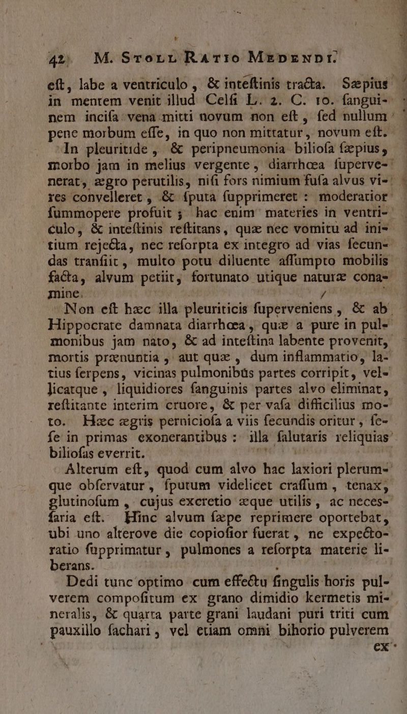 Lf 42. M.STorr RAT:0 MEDzNDr. In pleuritide ,' &amp; peripneumonia. biliofa fzepius , morbo jam in melius vergente , diarrhoea fuperve- ul culo, &amp; inteílinis reftitans, qux nec vomitu ad ini- facta, alvum petiit, fortunato utique naturz cona- mine. Hippocrate damnata diarrhaea , quie a pure in pul- licatque , liquidiores fanguinis partes alvo eliminar, to. Hzc cgris perniciofa a viis fecundis oritur , fc- biliofas everrit. que obfervatur, fputum videlicet craffum , tenax, glutinofum ,. cujus excretio zque utilis, ac neces- faria eft. Hinc alvum fepe reprimere oportebat, ubi uno alterove die copiofior fuerat , ne expecto- dos füpprimatur, pulmones a reforpta materie li- crans. neralis, &amp; quarta. parte grani laudani puri triti cum pauxilo fachari, vel etiam omni bihorio pulverem pM