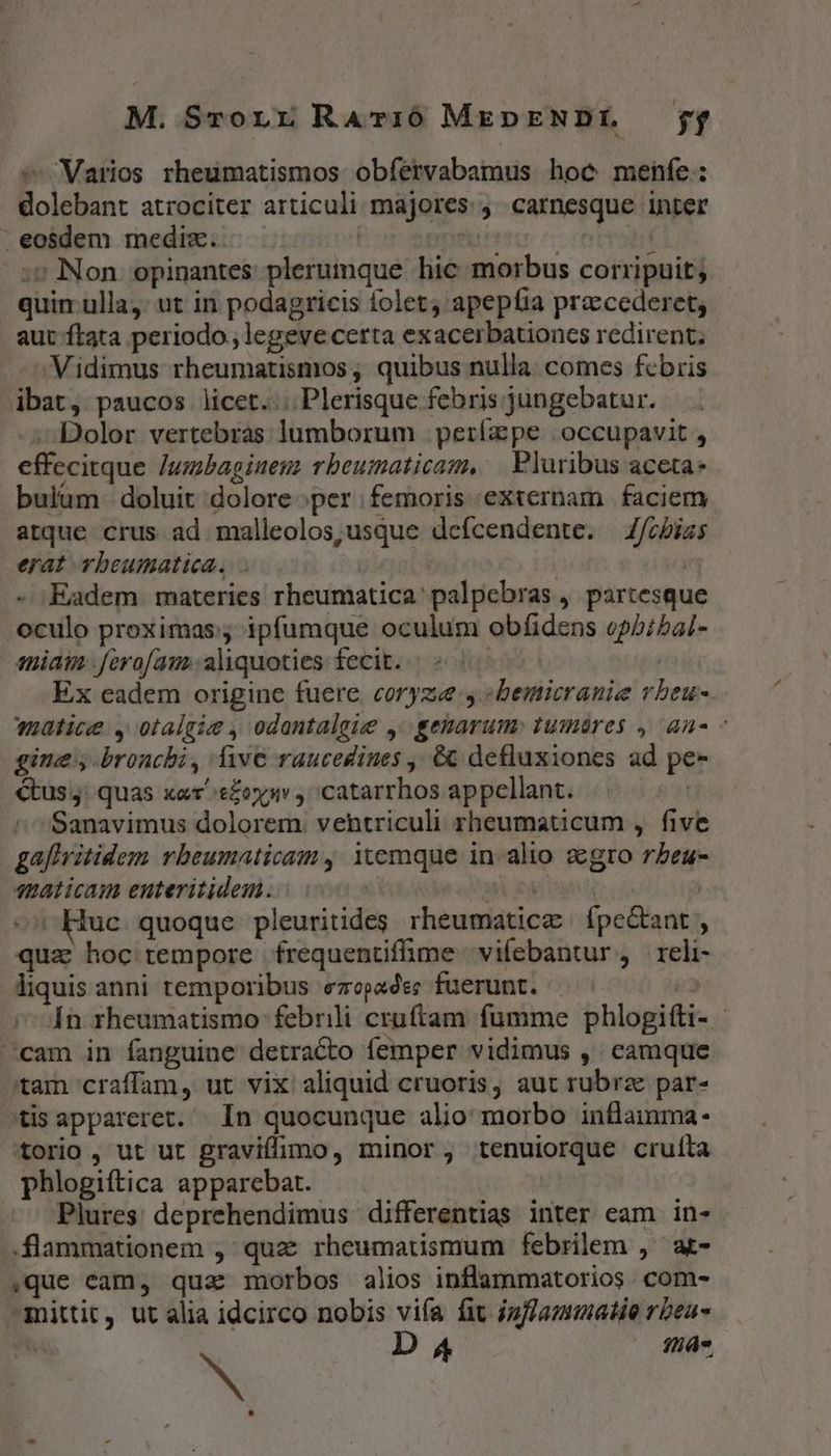 M. Sronr RaAvi10 MrpENDÉ jf ^ Varios rheumatismos obfeérvabamus hoc menfe: dolebant atrociter articuli majores ,. carnesque inter . eosdem mediz.. | DD ptr 5orotvaif :s INon. opinantes plerumque hic morbus corripuit; quin ulla: ut in podagricis folet, apepfia praecederet, aut ftata periodo.; legeve certa exacerbationcs redirent. Vidimus rheumatismos , quibus nulla. comes febris ibat, paucos licet... Plerisque febris jungebatur. - Dolor vertebras lumborum | períape occupavit , effecitque Jumbaginem rbeumaticam, | Pluribus aceta- bulum doluit dolore ;per femoris externam | faciem atque crus ad malleolos,usque defcendente. Z/cbias erat vheumatica, | | - ; Eadem materies rheumatica; palpebras , partesque oculo proximas; ipfumque oculum obfidens cp5Pai- iiam ferofau. aliquoties fecit. had | Ex eadem origine fuere coryze: y «bemicranie rbeu- atice , otalgiz , odantalgie , genarum: tumóres , an- - gine y bronchi, five raucedines ,, &amp; detluxiones ad pe- Cus: quas xev s£oys , /catarrhos appellant. | Sanavimus dolorem. ventriculi rheumaticum , five gaflritidem rbeumaticam ,' Àemque in alio &amp;egro rbeu- ?RALICcam enteritidem. | | Huc quoque pleuritides rheumatice | fpe&amp;tant , quz hoc tempore frequentifüme 'viíebantur, reli- liquis anni temporibus ezopadec fuerunt. | ^ Ín rheumatismo febrili cruftam fumme phlogifti- - ^cam in fanguine detracto femper vidimus , eamque tam craffam, ut vix aliquid cruoris, aut rubra par- »tis appareret. . In quocunque alio morbo inflamma- torio, ut ut graviffimo, minor, tenuiorque cruíta phlogiftica apparebat. Plures deprehendimus differentias inter eam in- .flammationem ,' quz rheumatismum febrilem ,' at- ,que eam, qua morbos alios inflammatorios. com- anittit, ut alia idcirco nobis vifa fit igffammalie rbea- D A4 fide N