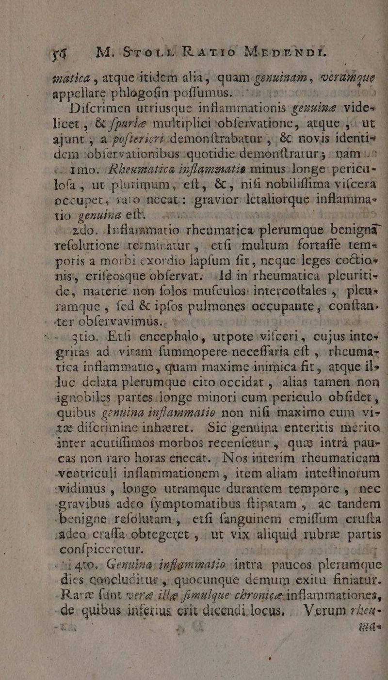 yá M: SrotLr Ramiro MEDENDIE. iatica , atque itidem alia, quam genuinam véraiique à appellare phlogofin poffumus. | r Difcrimen utriusque inflammationis gezwise vides licet ,: &amp; parie multiplici obfervatione, atque y: ut ajunt ja gu/teriori:demonfítrabatur , 6C novis identis dem: 'obfervationibus quotidie demonftrarurs nam ^ 100. Aheumatica iuflaumatia minus: longe: pcricu- józ , ut plurimum, eft, &amp;, nifi nobilifima vi(cera occupet, iaro necat; gravior icr ma inflarta- uo genius eib. 0 ^^zdo. Inflammatio rheumatica plerumque bendi refolutione termiratur ,' etfi. multum fortaffe tems - poris a morbi exordio lapfum fit, neque leges co&amp;tios nis, crifeosque obfervat. ld in rheumatica pleuriti« - de, maierie non folos mufculos: intercoftales j^ pleus ramque , fed &amp; ipfos pulmones. aqupalite j conftan. ter obfervavimus.. 1 3tio.. Et encephalo, utpote vifceri, cujus intes - ritas ad. viram fummopere: neceflaria eft, rhcuma- tica inflammatio, quam maxime inimica fit, atque ils - luc delata plerumque cito occidat , alias tamen non pila /$ partes.longe minori cum periculo obfidet quibus genuina tuflaxumaiie non nifi maximo cum vie 12 difcrimine inhzret. Sic genuina enteriuis mérito inter acutiffimos morbos receníetur j. quce intrà paue cas non raro horas enecat. | INos ióterim rheumaticam ventriculi inflammationem , item aliam. inteftinotum vidimus , longo utramque durantem tempore , nec gravibus adeo fymptomatibus ftipatam ,. ac tandem benigne. refolutam , etfi fanguinem emiffum crufta adco. cra(Ta. obtegeret ,.. ut vix aliquid ; rubrae partis conípiccretur. ] 4x6, Genuina: inflgmmatio intra. paucos plerumque dies concluditur ,:.quocunque demum exitu finiatur. Rarz fnt vere m Jimulque cbroniceanflammationes, -de. quibus inferius eriv dicendilocus, /— Verum rea j ^u (id w^ SLE Y