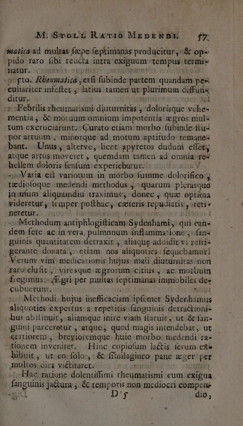 M:'S$Tonr Rar10 MEDpENDE — fy salia ad multas fape feptimanas producitur ^ &amp; op pido raro fbi relicta intra exiguum tempus termi» poyto. Rheunatica , etfi fübinde partem. quandam. pee culiariter infeftec ,' latius tamen ut plurimum diffuti« ditur. | tn aur d » -Febrilis rheumatismi diuturnitas j dolorisque vche- mentia , 6^ moiuum omnium impoténitia gros mul« tum excruciarunt;- Curato etiam. morbo fubinde ftu- por artuum ,' minorque: ad motum aptitudo' remane« bant. | Unus, alterve, licet' apyretos dudum effet atque artus moveret , quemdam tamen ad omiiia fes bellem doloris fenfum: experiebarur. Log M . »joVaria eft variorum in morbo: fumme dolorifico: 2. tzzdiofoque: medendi : methodus, «quarum. plerasque. jn;uíum aliquamdiu traximus donec , qua^ optima videretur , emper pofthac, caeteris repudiatis , retis neretur. | Xo» ficte «rit piooork -Methodum antiphlogifticam. Sydenhami, qui ean- dem fete ac in vera, pulmonum inflamma:ione ;- fans guinis quantitatem detraxit , aliaque adaidic vi refris n nbn donata etiam: nos aliquoties ; fequcbamur: A erum: vim: medicationis hujus. mali diuturnitas nor zaro elufit , | viresque c grorum citius , ac moibum fiegimuüs;; /Egri per multas teptimanas immobiles des cubuerunt., op Xs Nb 1: ^ Methodi. hujus. inefficaciam ipfemet Sydenhamus aliquoties expertus a repetitis: fanguinis detrackioni- bus abitinuit ,- aliamque inire viam ftatuit, ut &amp;fan- iguini parceretur ,atque, quod magis intendebat, ut otrtiorem , breyioremque: huic morbo: medendi ra- fionem inveniret. .. Hinc copiofum lactis ferum exe hibuit , ut-eo: folo, &amp; fituilaginco pane ager per Amultos; dies victitaret. en cnp Li -/,Haec. ratione dolenuffimi rheumatismi: cum. eXigua - fanguinis ja&amp;tura ,, &amp; temporis non mediocri compen pit p PETI dio, -