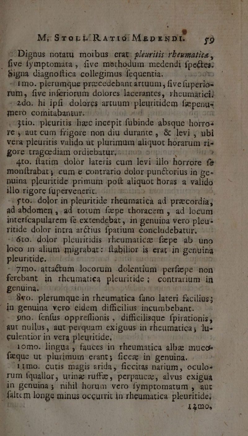 UUNAA d o» M.iSrorL RariQ;MgDENDE. — 9 : Dignus notatu morbus erat: 2/euritis rbeumatica , . five fymptomata , five methodum medendi fpectes: bigna diagnoltica collegimus fequentia. 2g ^ ^ mo. plerumque precedebant artuum, five fuperios- rum, five inferiorum dolores lacerantes, rheumáticii »2do. hi ipfi. dolores artuum: pleuritidem. faepenus mero comitabangur. | Dno. dg 3n -..73tio. pleuritis haec incepit fubinde absque horros re , aut cum frigore non diu durante , &amp; levi ; ubi | vera pleuritis valido ut plurimum aliquot horarum ri- gore tragoediam ordiebatur, 6505 5100 um 4to. ftatim dolor lateris cum levi illo horrore fe monítrabat ; cum e contrario dolor punctorius in ge- puina pleuritide primum poft aliquot horas a valido illo rigore fuperveneric. Eolpa dni ó -* $to.- dolor in pleuritide rheumatica ad przcordia; ad abdomen ,. ad totum fxpe thoracem , ad locum interícapularem fe extendebat, in genuina vero pleu- - ritide dolor intra arctius fpatium. concludebatur. -6to. dolor pleuntidis rheumaticz faepe ab uno loco in alium migrabat: ftabilior is erat in genuina pleuritide. PO anon E - 7mo. attactum. locorum dolentium perfepe non ferebant in rheumatieca pleuritide ; contrarium in genuing. ^06 i | - $wo. plerumque in rheumatica fano lateri facilius; | jn genuina vero eidem difficilius incumbebant. 9no. fenfus oppreflionis , difficilisque fpirationis, aut nullus, aut perquam exiguus in rheumatica; lu- - culentior in vera pleuritide, ' 10mo. lingua , fauces in rheumatica albae mucoe fzque ut pluiimum erant; ficce in genuina. . 1mo. cutis magis srida, ficcitas narium, oculos rum fquallor, urinae ruffz, perpaucz, alvus exigua in genuina; nihil horum vero fymptomatum , aüt - faltem longe minus occurrit jn rheumatica. pleuritide;
