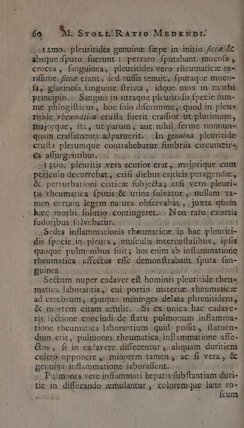 LI -r2mo. pleuritides genuinz- fzpe in initio icc ac absque if£puto fuerunt : perraro | fputabant amucofa; crocea, fanguinca,; pleuritides' vero: rheumaticzc ra- rilime. fice erant, ied; tuffis tenuit, fputaque muco- fa, glutinofa fanguine. ftriata , idque mox in morbi: principio: Sanguis in utraque plcuritidis fpecie fum- me phlogifticus, hoc folo difcrimine :quod in pleus. ritide, vbeumática! cruffa fuerit. craffior it. plurimum, faajorque, ita, ut; parum , aut. nihil ferme nonnun« quam. craffamenti:adparuerit.. :In.genaiua pleuritide cruífta plerumque contrabebatur. fimbriis ic aim ea aurgentibus ssi m5 ibe0s! voi j13uo. pleuritis.vera acutior. erat, majorique cum peticulo decutrebat.; .crifi diebus criticis peragenda; &amp; perturbationi criticae fubjeta ; :etfi. vero: pleuri« tis rheumarica fputis;&amp; urina folvatur. , nullam: ta- men certam legem ria:ura. obfervabár., , juxta quam hxc morbi. folutio | conungeret.: ; IN on. raro: exortis fudorijbus fclvebatur. | rt ,Sedes inflammationis rbeunnaticee; in dei birinini- dis fpecie in. pleura 4. imufculis intercoftalibus, ipfis rheumatica . affectos efle .demonftrabant. fputa fan- guinea. |... ] Sectum nuper escis eft Agent plcuritide rheus matica laborantis,! cui; portio. materia rheumaticz ad cerebrum ,. ejusque: meninges delata phrenitidem, ris; (ectione concludi.de flatu pulmonum inflamma- tione rheumatica laborantium quid; poffit, ftatuen- dum erit, pul&amp;&amp;ones rheumatica; inflammatione affe- Cos, fi in cadavere diffecentur j..aliquam duritiem cultro: opponere ,:. minorem tamen , ac fi vera, &amp; genulga inflammatione laboratfent. Pulmones vere infiammati hepatis:fübftantiam isi: üc in diffecando zemulantur ,. coloremque e ro- Kon d cum pus