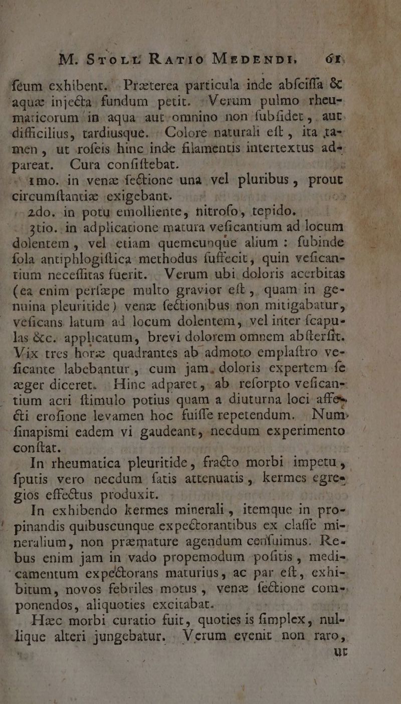 aqua injecta. fundum petit. : Verum pulmo. rheu- maticorum in aqua aut.omnino non íubfidet, . aut. difficilius, tardiusque. « Colore naturalt eft, ita ta- men, ut rofeis hinc inde filamentis intertextus ade pareat. Cura confiftebat. b amo. in venz feGtione una vel pluribus, prou A» * 2do. in potu emolliente, nitrofo, tepido. 3tio. in adplicatione matura veficantium ad locum dolentem ,. vel etiam. quemeunque alium :. fubinde fola antiphlogiflica- methodus fuffecit, quin vefican- tium neceffitas fuerit. |. Verum ubi. doloris acerbitas (ea enim perfzpe multo gravior eft ,, quam in. ge- nuina pleuritide ) venz. feCtionibus non mitigabatur, véficans latum ad locum dolentem, vel iiiter íÍcapu- las &amp;c. applicatum, brevi dolorem omnem ab fterfit. Vix tres horz: quadrantes ab admoto emplaítro ve- ficante labebantur, cum jam, doloris expertem fe seger diceret. | Hinc adparet ,. ab reforpto vefican- . tium acri flimulo potius quam a diuturna loci affee &amp;i erofione levamen hoc fuiffe repetendum. . Num» finapismi eadem vi gaudeant, necdum experimento conftat. fputis. vero necdum fatis attenuatis ,, kermes egree gios effectus produxit. In exhibendo kermes minerali, itemque in pro- pinandis quibuscunque expectorantibus ex claffe mi- nerallum, non pramature agendum ceufuimus. Re- bus enim jam in vado propemodum pofitis , medi- camentum expe&amp;torans maturius, ac par eít, exhi- ponendos, aliquoties excitabat. | Hzc morbi curatio fuit, quoties is fimplex, nul-. lique alteri jungebatur. | Verum evenit non raro,  ut e PE uat (^ A^ rà Li