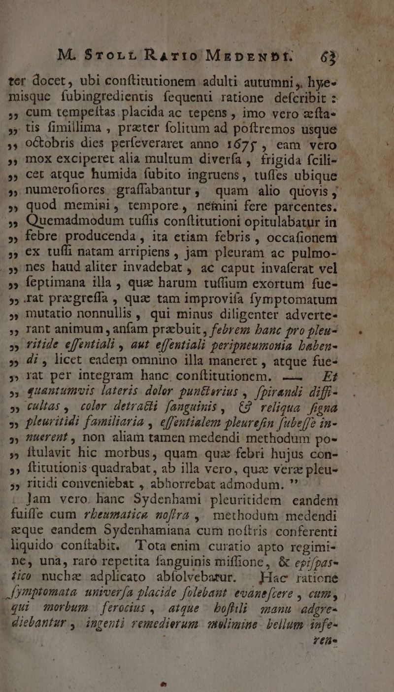 2? $$ » 5 295 ») 9 » E) ^9 5 $5 » $3 5 5 $3? 53 » 2 3) 9 ) 3» cum tempeítas placida ac tepens , imo vero zeíta- tis fimillima , prater folitum ad poftremos usque oGtobris dies períeveraret anno 1675 , eam vero mox exciperet alia multum divería , frigida fcili- cet atque humida fubito ingruens, tufles ubique — . numerofiores :graíffabantur ; quam alio quovis y quod memiai, tempore, néinini fere parcentes. Quemadmodum tuffis conftitutioni opitulabatur in febre. producenda, ita etiam febris , occafionem ex tuffi natam arripiens , jam pleuram ac pulmo- nes haud aliter invadebat , ac caput invaferat vel feptimana illa , qua harum tuffium exortum fue- mutatio nonnullis , qui minus diligenter adverte- rant animum , anfam praebuit , febrem banc pro pleu- rilide effentiali , aut effentiali peripneumonia baben- di , licet eadem omnino illa maneret , atque fue- rat per integram hanc conílitutionem. —— Kf quantumvis lateris. doler puutierius 4. [piraudi diffi- cultas ,. coler detratti fanguinis , | C9. reliqua. figna pleuritidi familiaria , effentialem pleurefin fubeffe in- nuerent, non aliam tamen medendi methodum po- itulavit hic morbus, quam quz febri hujus con- - ftitutionis quadrabat, ab illa vero, quz verz pleu- ritidi conveniebat , abhorrebat aámodum. ' lam vero. hanc Sydenbami pleuritidem | eandem Ys