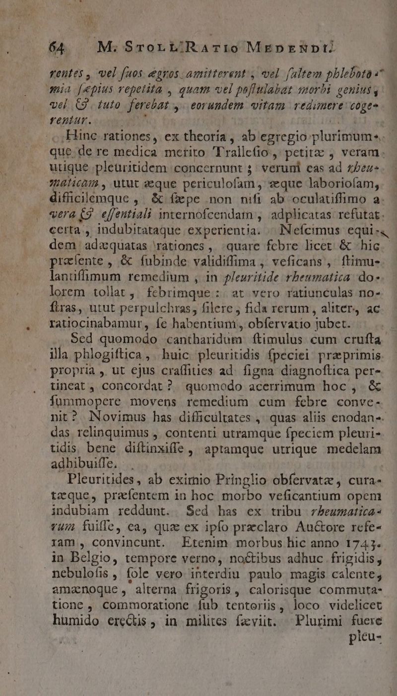 rentes , vel faos egros amitterent , vel faltem phlebotaa* qnia [pius repetita , quam «el puflulabat morbi genius, — vel C9. tuto ferebat y. eorundem «itam redimere: coges fentur. T M qu . ,; Hinc. rationes, ex theoria , ab egregio plurimum». que.de re medica mctito Trallc(io ,' petitz j veram. utique .pleuritidem concernunt 5: veruni cas ad z/ez- JH8licà:4 , utut aeque periculofam, veque laboriofam, difficilemque , &amp; fxpe non nifi ab oculauffimo a. vera C9 effentiali internofcendam , adplicatas: refutat. certa. indubitataque experientia. « INefcimus equi- dem adzquatas rationes ,, quare febre licet. &amp; «hic praíente , &amp; fubinde validiffima , veficans', ftimu- lanüifümum remedium , in fJeuritide rheumatica do -. lorem tolat, fcbrimque :. at vero ratiunculas no- ftras, utut perpulchras, filere j fida rerum , aliter ac ratiocinabamur, íe habentium , obfervatio jubet. Sed quomodo cantharidum ftimulus cum crufta illa phlogiftica ,. huic pleuritidis fpeciei: praeprimis propria , ut ejus craffiuies ad. figna diagnoftica per- üineat, concordat ? quomodo acerrimum hoc, &amp; Íummopere movens remedium cum febre conve- nit? Novimus has difficultates ,' quas aliis enodan-- das relinquimus ,. contenti utramque fpeciem pleuri- tidis. bene diftinxifle , aptamque utrique medelam adbibuiffe, |. | Pleuritides, ab exirnio Pringlio obfervatz, cura- tzque, prafentem in hoc. morbo veficantium opem indubiam reddunt. Sed has ex tribu rbeumatica- v4/; fuille, ca, qua ex ipfo praeclaro Auctore refe- ram , convincunt. Etenim morbus hic anno 1743. in Belgio, tempore verno, noctibus adhuc frigidis , nebulofis , fole vero interdiu paulo magis calente, amanoque, alterna frigoris, calorisque commuta- tione , Commoratione fub tentoriis, loco videlicet humido ereQus , in milites faviit. ^ Plurimi nw picu- ^