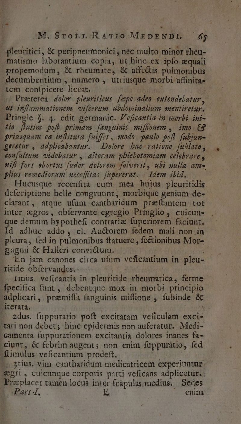 pleuritici , &amp; peripneumonici , nec multo. minor rheu- matismo laborantium copia, ut hinc ex ipfo equali propemodum, &amp; rheumate, &amp; affc&amp;is pulmonibus decumbentium , numero , utriusque tnarbis affinita- tem conípicere liceat. - |» Preterea dolor pleuriticus [cepe adeo. extendelatur ut inflaimationem. vifcerum abduminalium mentiretur. APringle $. 4. edit germanic. P'eficantia in morbi. ini- dio flat pofl primam [fanguinis mi[fonem , imo €2 | priusquam ea inflituta fuiffet , modo. paulo poft. [ubjun- geretur , adplicabantur. — Dolore. bac- ratione. fublato, eon[ultum. videbatur ,. alteram pblebotomiam celebrare, nifi fors obortus fudor dolorem folverit ubi nulla am plius remediorum ueccffitas [upererat. | ldem ibid. Hucusque recenfita cum mea huius pleuritidis. - defcriptione belle congruunt, morbique genium de- clarant, atque ufum cantharidum przftantem. tot inter cgros, obfervante egregio Pringlio ,, cuicun- que demum hypothefi contraria fuperiorem faciunt. ld adhuc addo, cl. Auctorem fedem mali non in pleura, fed in pulmonibus ftatuere , fe&amp;ionibus Mor- gagnii &amp; Halleri convictum. ';En jam canones circa ufum veficantium in pleu- riide obíervandos.- Imus. veficantia in pleuritide theurmtica y. ferme fpecifica funt , debentque mox in morbi principio adplicari ,. praemiffa fanguinis miffione ; lubinde &amp; iterata. 2dus. fuppuratio poft excitatam veficulam: exci- tari non debet; hinc epidermis non auferatur. Medi- Gamenta (uppurationem excitantia dolores inanes fa- .ciunt, &amp; febrim augent; non enim fuppuratio, Íícd fitimulus. veficantium prodeft. ; 3tius. vim cantharidum medicatricem experiuntur. wegri, cuicunque corporis parti veficans adplicetur. . rac placet tamen locus inter fcapulas medius, Sedes , Pars 4. E enim