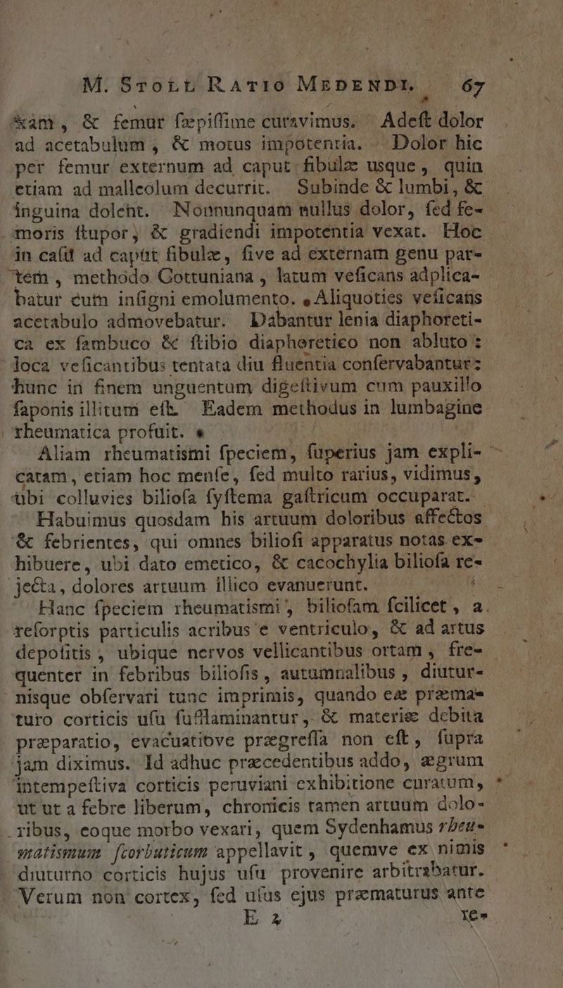, ^ &amp;4m , &amp; femur fepiffime curavimus. ' Adeft dolor ad acetabulum , &amp; motus impotenria. « Dolor hic per femur externum ad caput fibula usque, quin etiam ad malleolum decurrit. Subinde &amp; lumbi, &amp; inguina dolent. Nonnunquam nullus dolor, fed fe- moris ftupor, é gradiendi impotentia vexat. Hoc in caít ad capüt fibulz, five ad externam genu pat- tem , methodo Gottuniana , latum veficans adplica- batur éutn infigni emolumento. , Aliquoties veficats acctabulo admovebatur. Dabantur lenia diaphoreti- ca ex fambuco &amp; ftibio diapheretieo non abluto : loca veficantibus tentata diu fluentia confervabantur: hunc ii finem unguentum digeítivum cum pauxillo faponis illitum eft. Eadem methodus in lumbagine. | theumatica profuit. e / | Aliam rheumatismi fpeciem, fuperius jam expli- - catam , etiam hoc menfe, fed multo rarius, vidimus, - tbi colluvies biliofa fyftema gaftricum occuparat. Habuimus quosdam his artuum doloribus affe&amp;os. &amp; febrientes, qui omnes biliofi apparatus notas ex- hibuere, ubi dato emetico, &amp; cacochylia biliofa re- .je&amp;a, dolores artuum illico evanuerunt. | * Hanc fpeciem rheumatismi , biliofam fcilicet , a. reforptis particulis acribus 'e ventriculo, &amp; ad artus depotitis , ubique nervos vellicantibus ortam , fre- - quenter in febribus biliofis , autumnalibus , diutur- | nisque obfervari tuac imprimis, quando ec praemae turo corticis ufu fuflaminantur ,. &amp; materies debita preparatio, evacuatiove pragreffa non eft, fupra jam diximus. ld adhuc precedentibus addo, grum intempeftiva corticis peruviani exhibitione curatum, ut ut a febre liberum, chronicis tamen artaum dolo- ribus, eoque morbo vexari, quem Sydenhamus rbeu- gratismusm fcorbutieum appellavit, quemve ex nimis diuturno corticis hujus ufu provenire arbitrabatur. Verum non cortex, fed uíus ejus praematurus ante E 2 Yen