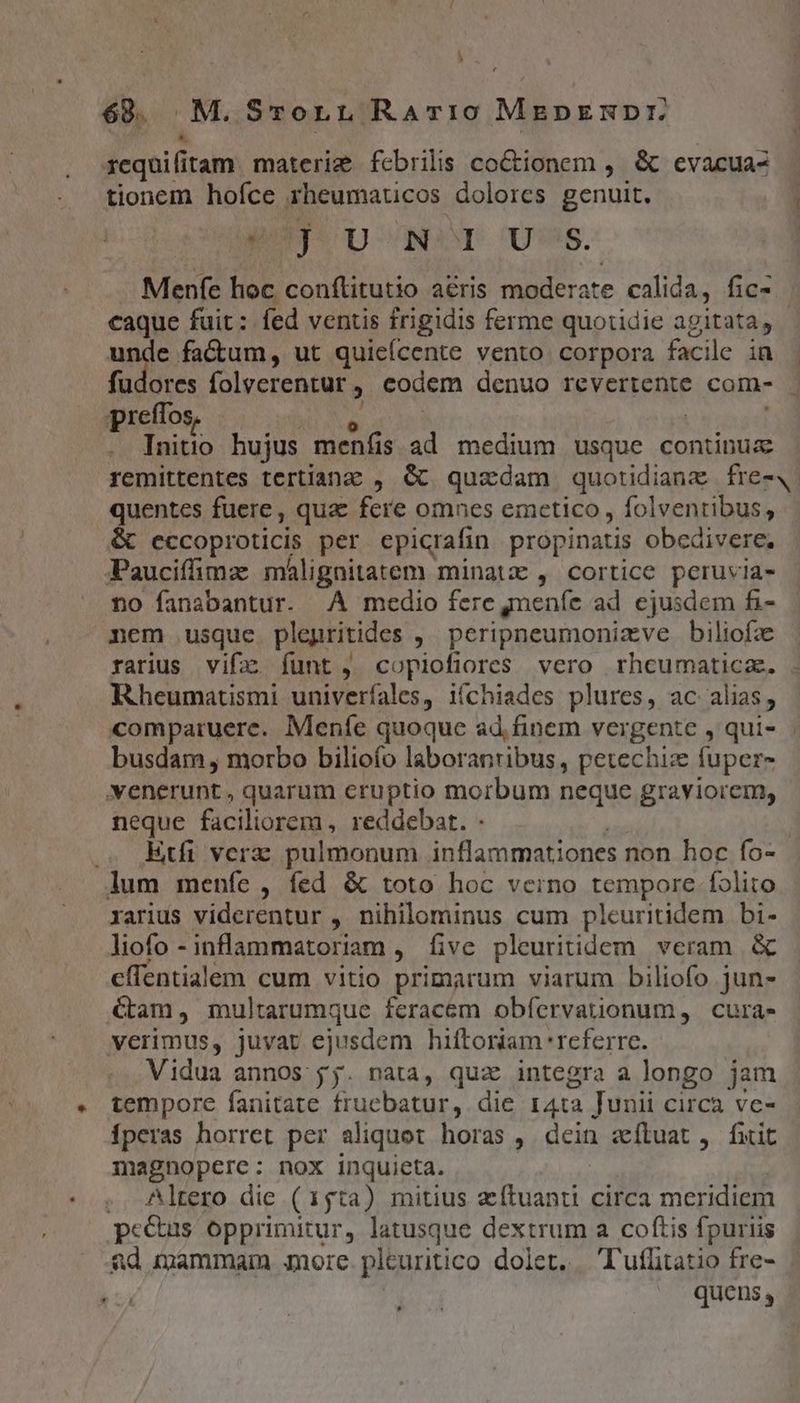 68. M.Srorn RaATr10 MeprRDr *. v xcquifi itam. materie fcbrilis co&amp;ionem ,. &amp; evacua- tionem hofíce rheumaticos dolores genuit. | guy. UNO Us. Menfe hoc conftitutio a&amp;ris moderate calida, fic- caque fuit : fed ventis frigidis ferme quotidie agitata, anie. factum, ut quieícente vento corpora facile in | fudores folverentur , codem denuo revertente com- - preffos Initio hujus menfis ad medium usque continua remittentes tertianz , &amp; quadam quotidianz fre-4 quentes fuere, qua fere omnes emctico, pote el &amp; eccoproticis per epicrafin propinatis obcdivere, Paucifimaz málignitatem minatz , cortice peruvia- no fanabantur. .À medio fere meníe ad ejusdem fi- nem usque plegritides ,. peripneumonizve biliofz rarius vifz funt, copiofiores vero rhcumatica. . Rheumatismi univerfales, ií(chiades plures, ac alias, comparuere. Meníe quoque ad.finem vergente , qui» busdam , morbo bilioío laborantibus, petechiz fuper- venerunt , quarum eruptio morbum neque graviorem, neque faciliorem, reddebat. - .. Etfi verz pulmonum inflammationes non hoc fo- lum menfe , fed &amp; toto hoc vecino tempore folito rarius viderentur , nihilominus cum pleuritidem bi- liofo -inflammatoriam , five pleuritidem. veram. &amp; eflentialem cum vitio primarum viarum biliofo jun- am, multarumque feracem obíervatuonum, cura- verimus, juvat ejusdem hiftoriam referre. Vidua annos jj. nata, quz integra a longo jam tempore fanitate fruebatur, die 14ta Junii circa ve- Íperas horret per aliquot horas , dein zfluat , fiit magnopere: nox inquieta. , Altero die (15ta) mitius eftuanti circa meridiem peeus opprimitur, latusque dextrum a coftis fpuriis &amp;d mammam nore. pleuritico dolet. 'l'ufitatio fre- quens,