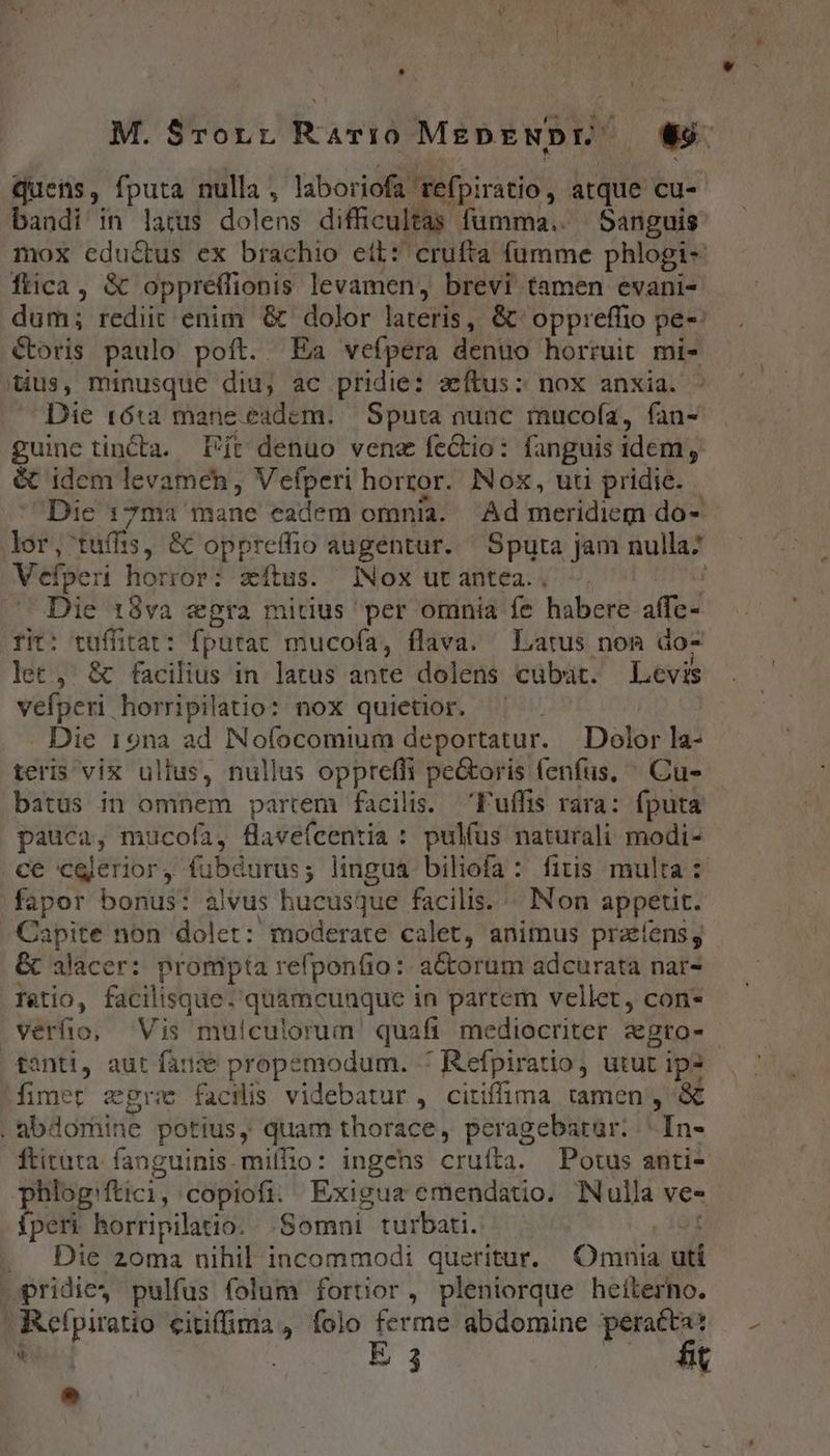 quens, fputa nulla , laboriofa' refpiratio , atque cu- bandi in latus dolens difficultas fumma. Sanguis mox edu&amp;tus ex brachio ett: crufta fumme phlogi- fica, &amp;€ oppreffionis levamen, brevi tamen evani- dum; rediit enim &amp; dolor lateris , &amp; oppreffio pe-: Coris paulo poft. T Ea vefpera denuo horruit mi- Qus, minusque diu, ac pridie: zeftus: nox anxia. Die 161a mane. eadem. — Sputa nuac mucofa, fan- guine tincta. Eft denuo vene fe&amp;tio: fanguis idem, &amp; idcm levamen, Vefperi horror. Nox, uti pridie. Dic 17ma idine eadem omnia. ^ Ad meridiem do- lor, tufft 133, &amp; oppreffio augentur. Sputa Jam nulla; Vefperi horror: zxítus. Nox ut antea. | | Die t3va «gra mitius per omnia fe habere affc- rit: tuffitat: fputac mucofa, flava. Latus non do- let, &amp; facilius in latus ante dolens cübüt. Levis veíperi horripilatio: nox quietior. Die 19na ad Nolocomium deportatur. Dolor la- teris vix ullus, nullus oppreffi pe&amp;oris fenfus, ^ Cu- batus in omnem partem facilis. Puffis rara: fputa pauca, mucofa, fave(centia : pulfus naturali modi- ce cglerior, fubdurus; lingua biliofa: fitis multa: fapor bonus: alvus hucusque facilis. « Non appetit: Capite non dolet: moderate calet, animus prafens, &amp; alacer: prompta refponfio: a&amp;orum adcurata nar- Tatio, facilisque. quamcunque in parrem vellet, con- verfo, Vis mulculorum quafi mediocriter a&amp;gro-- | tanti, aut fanze propemodum. * Refpiratio, utut ips [imer zgre facilis videbatur, citiffima tamen , &amp; | abdorüine potius, quam thorace, peragebatur. . In- ftituta fanguinis.miffio: ingens cruíta. Potus anti- phlog'ftici, copiofi. Exigua emendatio. Nulla ve- fperi horripilatio. Somni turbati. st . Die zoma nihil incommodi queritur. | Omnia uti opridie4 pulfus folum fortior, pleniorque heíterho. Reípiratio citiffma , folo ferme abdomine perat: n 1 E 3 £t *
