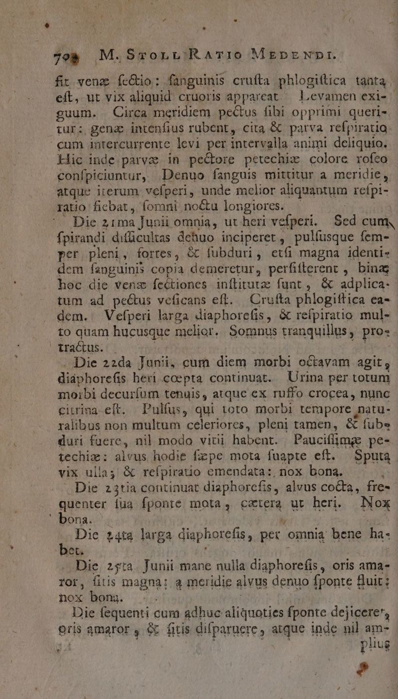 - fit venz fe&amp;io: fanguinis crufta phlogittica tanta. eít, ut vix aliquid cruoris appareat. Levamen exi- guum. Circa meridiem pecus fibi opprimi queri- tur: gena intenfius rubent, cita &amp; parva refpiratia cum intercurrente levi per intervalla animi deliquio. kic inde.parvz. in pectore petechiz colore rofeo confpiciuntur, Denuo fanguis mittitur a meridie, atque iterum vefperi, unde melior aliquantum refpi- ratio fiebat, fomni no&amp;u longiores. - | | ^e Die z1ma Junii omnia, ut heri vefperi. Sed cum, fpirandi difücultas dehuo inciperet, pulíusque fem- per. pleni, fortes, &amp; fubduri, etí magna identi- dem fanguinis copia demeretur, perfifterent , binas hoc die venz fectiones inílitutz funt , &amp; adplica- tum ad pecus veficans eft. — Crufta phlogitftica ea- dem. Vefperi larga diaphorefis, &amp; reípirauo mul- to quam hucusque melior. Somnus tranquillus, pros. tractus. . | ju . Die 22da Junii, cum diem morbi octayam agit; didphorefis heri coepta continuat. Urina per totum moibi decuríum tenuis, atquc ex ruffo crocea, nunc ciurina eft. —Pulfus, qui toto morbi tempore natu- ralibus non multum celeriores, pleni tamen, &amp; fube duri fuere, nil modo vitii habent. Paucifljmge pe- techiz: alvus hodie fzpe mota fuapte eft. Sputa. vix ullas &amp; refpiratio emendata: nox bona. ——, Die z3tia continuat diaphorcfis, alvus cocta, fre- quenter iua fponte mota, cxtera ut heri. Nox bona. .  E Die £4ta larga diaphorefis, per omnia bene ha- DoUí j , Die. 25$ta. Junii mane nulia diaphorefis, oris ama- ror, fitis magna: a meridie alvus denuo fponte uit; nox bom. .. e . Die fequenti cum adhuc aliquoties fponte dejicere', Oris amaror , &amp; fitis difparuere , atque inde nil am- 34 Wis f $a phug r