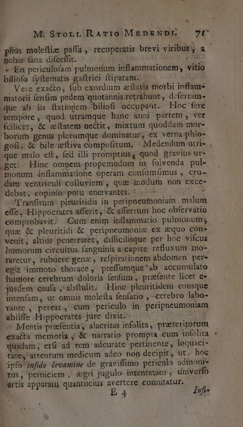 - * pobis' fana difceffit. ra p edili: | « En periculofam pulmonum inflammationem, vitio biliofa (yftematis gaftrici ftipatam. ' : po . Vere exa&amp;to, fub exordium acftatis morbi inflam- matorii fenfim pedem quotannis retrahunt, defertam- que ab iis ftationem- biliofi occupant. loc fere 'tempore , quod utramque hinc anni partem , ver fcilicec, &amp; sítatem nectit, mixtum quoddam mor- borum genus plerumque dominatur, ex verna phlo- .gofi, &amp; bile ztiva compofitum, ' Medendum utri- -que malo eit, fed illi promptius, quod gravius ur- get: Hinc omnem. propemodum in folvenda pul- 3nonum dnflammatione operam confumíimmus , cru- dam) ventrieuli-colluyiem j quae nodum non exce- 'ranfitum* pleuritidis in peripneumoniam malum e(Te , Hippocrates affecit; &amp; afferrum hoc obfervatio comprobavit; :Cüm enim inflammatio pulmonum; quz B pleuritidi &amp; peripneumoniz €x zquo con- | venit, altius penerraret, difficilisque per hoc vifcus hümorum circuitus. fanguinis a'capite refluxum mo- raretur, rubüere gen, refpirationem abdomen per- egit immoto thorace , preffumque 'ab accumulato humote cerebrum-doloris fenfum , prefente licet €» jusdem caufa ,abftuli. Hine pleuritidem eousque intenfam, ut omnis molefta fenfatio , «cerebro labo- Yante , pereat, cum periculo in peripneumoniam wbiiffe Hippocrates jure dixit. DAT d ^ Mentis prafentia, alacritas infolira, praeterirorum exa&amp;à memoria , &amp; narratio prompta cum infolita quadam, et(i ad rem adcurate pertinente , loquaci- tate, arrentum medicum adeo non decipit, ut. hoc ipfo imfido levamime de graviffimo periculo admoni- /'tüs, perniciem , s&amp;gri jugulo intentatam , univerfo -'értis apparatu quantocius aveftcre connitatur. | -
