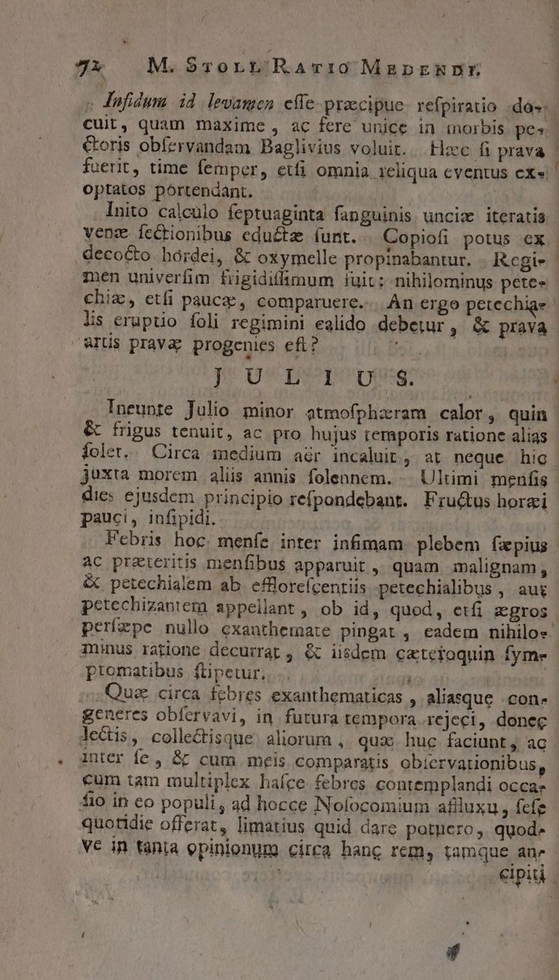 7x M.Srort RaArvi:0 MagpEmDE « Jufidym id levamen effe pracipue- refpiratio do»: fuerit, time femper, etfi omnia 1cliqua cventus ex» optatos portendant. Inito calculo feptuaginta fanguinis unciz iteratis — ur decocto bordei, &amp; oxymelle propinabantur. Kcegi- men univerfim fiigidifimum iuit; nihilominus pete» ^grti - aris pravay progenies eft; lis eruptio foli regimini ealido debetur, &amp; prava p] v I9qpvpsg: &amp; frigus tenuit, ac pro hujus temporis ratione alias juxta morem alis annis folennem. -. Ultimi menfis dies ejusdem principio refpondebant. Fru&amp;us horzi pauci, infipidi. ac preteritis menfibus apparuit ,, quam malignam, &amp; petechialem ab efflorefcenriis petechialibus , au$ pctechizaotem appellant, ob id, quod, etfi zgros minus ratione decurrat ; « iisdem cztetoquin fyme ptomatibus ftipetur. T | .,Quaz circa febres exanthematicas , aliasque .con- gcneres obfervavi, in futura tempora..reject, donec inter fe , &amp; cum meis comparatis obicrvarionibus cum tam multiplex hafce febres contemplandi occa fio in co populi, ad hocce Nolocomium aflluxu , fefe quotidie offerat, limatius quid dare potuero, quod. VC in ténia opinionum circa hang rem, tamque an»