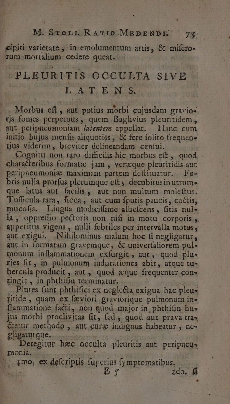| M. SroLn RarTt0MEDENDIE ' 73: €ipiti varietate ,' in emolumentum artis, &amp; mifero- rum mortalium. cedere queat.  -PLEURITIS OCCULTA SIVE. LAT EN S. | ..« Morbus eft, aut potius morbi cujusdam gravios -rjs fomes perpetuus ,, quem Baglivius pleuritidem , aut peripneumoniam Zgzesiez appellat, — Hanc cum initio bujus menfis aliquotiós , &amp; fere folito frequen» . gus viderim, bicviter delineandam ceníui. Cognitu non raro difficilis hic morbus eft ,. quod . Characteribus formata: jam , verz:que pleuritidis aut peripneumonic maximam partem defiituatur..— Fe- bris nulla prorfus plerumque eft ; decubitusin utrum» que latus aut facilis , aut non multum moleftus. Tufficula. rara, ficca, aut cum fputis paucis, co&amp;is, mucofis. Lingua niodiciffime albefcens , fitis nul- la, oppreílio pectoris non nifi in motu corporis , appetitus vigens , nulli febriles per intervalla motus, aut exigui... Nihilominus malum hoc fi negligatur, aut in formatam gravemqué, &amp; univeríaliorem pul- monum inflammationem exíurgit , aut , quod plu- ries fit , in. pulmonum indurátiones abit, atque tu- bercula producit , aut , quod aque. frequenter con» tingit , in phthifin terminatur. 4 .. Plures tunt phthifici ex negle&amp;a exigua. hac pleu« rtide , quam ex Íxviori graviorique pulmonum in- flammatione facti,.non quod major in, phthifn hu» jus morbi proclivitas fit, fed ,' quod aut prava tras &amp;tetur methodo , aut cura indignus habeatur , ne» gligaturgue...... es | | | Detegitur haec occulta pleuritis aut peripneus . monia, HPAL OR | ^. dmo, ex deícriptis fuperius (ymptomatibus. Fc: Ey 2do.