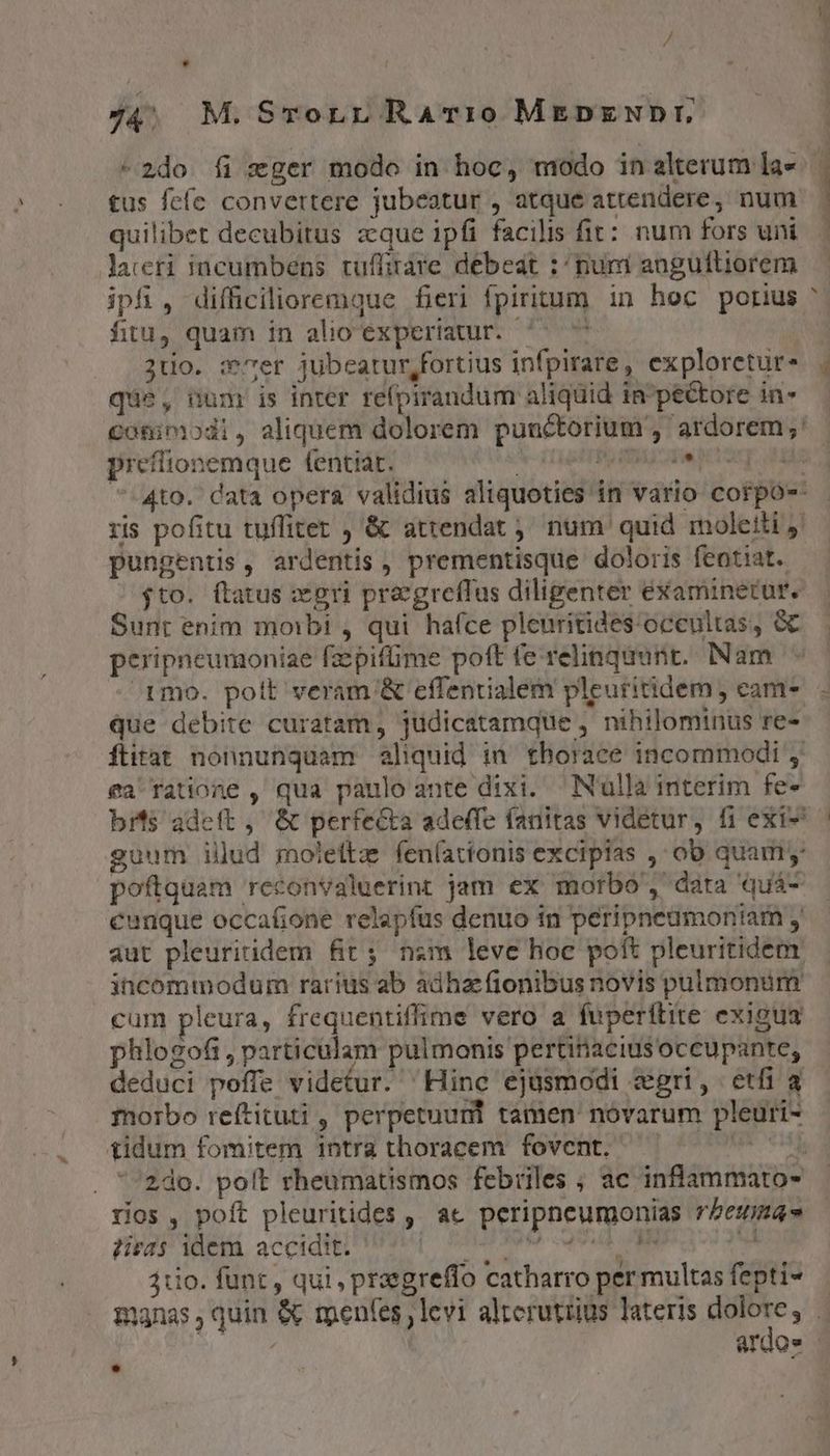 . l 74. M. Srornr RaArr:ro MEDpzEupr, quilibet decubitus zque ipfi facilis fit: num fors uni lacri incumbens. tuffitàre debeat :^ num anguftiorem ipfi, difficilioremque fieri fpiritum in hoc porius fitu) quam in alio experiatur. - : 2tio. :'Ter jubeatur,fortius infpirare, exploretur- que, num is inter re(pirandum aliquid in^ pectore in- : P prefitionemque fentiat. | pungentis, ardentis, prementisque doloris feotiat. $to. flatus xri praegreffus diligenter examinetur. Sunt enim morbi , qui hafce pleuritides occultas, &amp; peripneumoniae fzpifüme poft fe relinquunt. Nam que debite curatam, jüdicatamque , nihilominus re- ea ratione , qua paulo ante dixi. Nulla interim fe- poftquam reconvaluerint jam ex morbo ', data quá- cunque occafione relapfus denuo in peripneumoniam aut pleuritidem fir; nim leve hoe poft pleuritidem incommodum rarius ab adhac fionibus novis pulmonum cum pleura, frequentiffime vero a fuperítite exigua phlogofi, particulam pulmonis pertinaciusoccupante, deduci poffe videtur. Hinc ejüsmodi zgri, etfi a morbo reftituti , perpetuurnt tamen novarum pleuri- tidum fomitem intra thoracem fovent. T ios, poft pleuritides , ac peripneumonias reum» 7isras idem accidit. Macar dbi 1 W 4110. funt, qui , przegreffo catharro per multas fepti- L4 ardo»