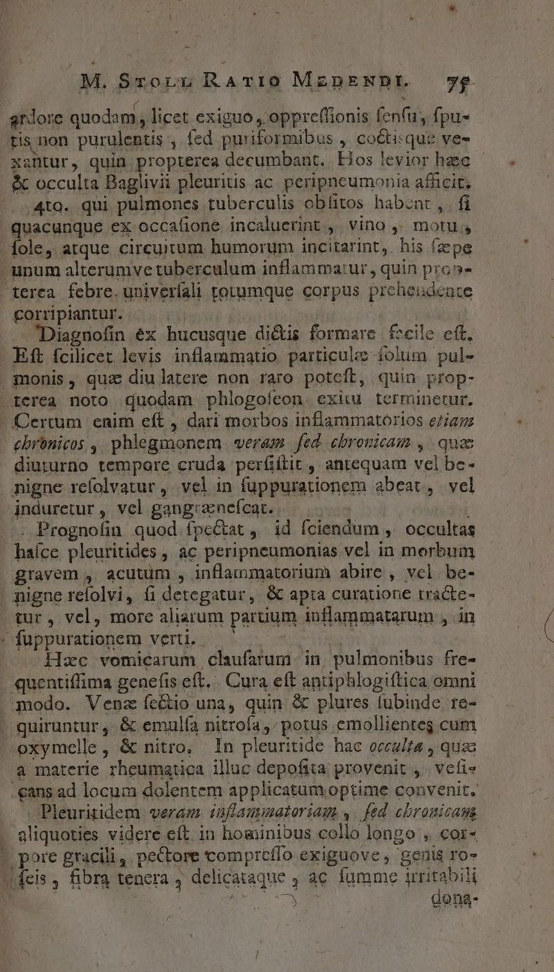 - | M. Sroru RATvI0 MznENDEL 7$£ tis non purulentis , fed puriformibus ,. cocti: que ves xantur, quin propterea decumbant.. Hos levior haec &amp;c occulta Baglivii pleuritis ac. peripncumonia afficit; 4to. qui pulmones tuberculis obíitos habznt , fi quacunque ex occafione incaluerint ,' vino ,. motu, terea febre. univeríali totumque corpus preheideuce corripiantur. : TER Diagnofin éx hucusque dicis formare f^cile cft, Eft fcilicet levis inflammatio particuiz íolum pul- diururno tempore cruda per(íiílit , antequam vel be- jnduretur , vel gang:zneícat. | . Prognofin quod fpeCtat , id fciendum ,' occultas haíce pleuritides , ac peripneumonias vel in morbum gravem , acutum , inflammatorium abire , vcl be- tur, vel, more aliarum paruum inflammatarum , .in Hzc vomicarum claufarum- in, pulmonibus fre- quentiffima genefis eft. | Cura eft antiphlogiftica omni modo. Venz fecto una, quin &amp; plures lubinde re- quiruntur , &amp; emulía nitrofa potus emollienteg cum oxymelle, &amp; nitro, In pleuritide hac occulta , quas a materie rheumatica illuc depofita provenit ,' veti« Pleuritidem veram. inflaumatoriags ,. fed cbronicasa Vt EM YU , Ícis , fibra tenera , delicataque , ac fumme irritabili | RN |. dena-
