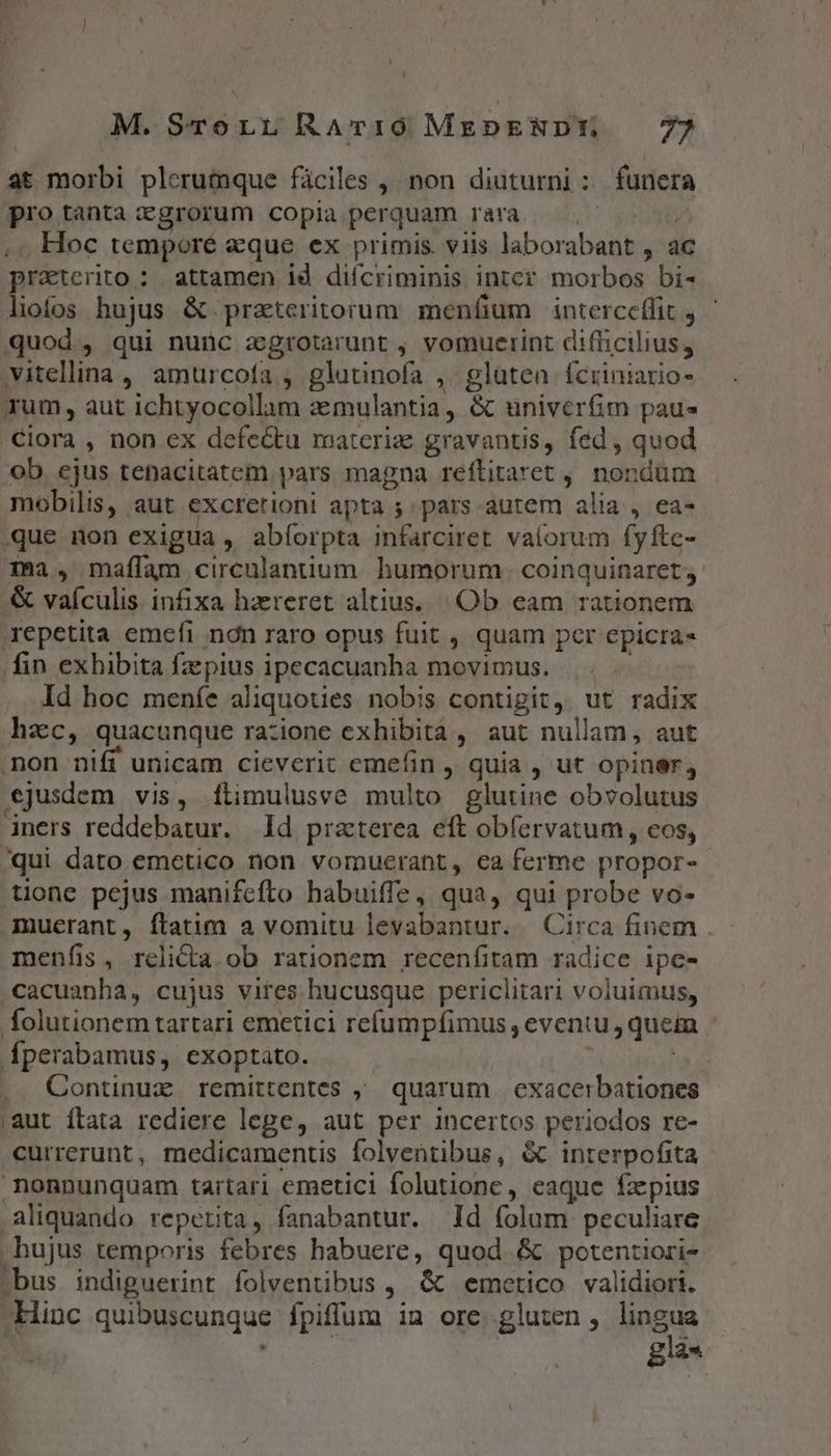 L] M.STreru RAvI0 MrpENDE — 77 at morbi plerumque fáciles , non diuturni: funera protanta:zgrorum copia perquam rara. —.-— ' Hoc temporé eque ex primis. viis laborabant , ac praterito : attamen id difcriminis inter morbos bi- liofos hujus &amp; praeteritorum meníium interceffit y quod, qui nunc zgrotarunt , vomuerint difficilius, vitellina , amurcofa , glutinofa , glaten Ícriniario- rum, aut ichtyocollam zmulantia, &amp; uüniverfim paue Clora , non ex defectu materiz gravantis, fed, quod ob ejus tenacitatem pars magna reftitaret , nondum mobilis, aut excretioni apta 5 pars-autem alia , ea- que non exigua , abíorpta infarciret valorum fyfte- ma, maflam circulantium. humorum. coinquinaret,. &amp; vaículis. infixa hzereret altius... Ob eam rationem repetita emefi ndn raro opus fuit , quam per epicra- fin exhibita faepius ipecacuanha movimus. Id hoc meníe aliquoties. nobis contigit, ut radix hzc, quacunque razione exhibità , aut nullam, aut non nifi unicam cieverit emefin , quia , ut opiner, ejusdem vis, ílimulusve multo glutine obvolutus iners reddebatur. d praterea eft obfervatum , eos, /qui dato emetico non vomuerant, ea ferme propor- tione pejus manifcfto habuiffe, qua, qui probe vo- muerant, ftatim a vomitu levabantur. | Circa finem . menfis, relicta. ob rationem recenfitam radice ipe- .cacuanha, cujus vires hucusque periclitari voluimus, folutionem tartari emetici refumpfimus , eventu , quein fperabamus, exoptato. | inr. .. Continux remittentes , quarum exacerbationes aut ftata rediere lege, aut per incertos periodos re- currerunt, medicamentis folventibus, &amp; interpofita nonnunquam tartari emetici folutionc, eaque fxpius aliquando repetita, fanabantur. Id (olum. peculiare hujus temporis febres habuere, quod. &amp; potentiori- bus indiguerint folventibus , &amp; emcetico validiori. Hinc quibuscunque fpiflum in ore. gluten , Nae : gu