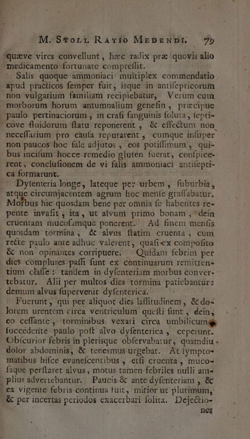 Qquzve vires convellunt, hxc radix prz quovis alio medicamento fortunate compretlit. | Salis quoque ammoniaci multiplex commendatio apud praéticos femper fuit, isque in antifepticorum non vulgarium familiam recipiebatur, Verum cuim . morborum horum antumnalium genefin , przcipue . paulo. pertinaciorum , in crafi fanguinis foluta , fepti- cove fluidorum ftatu reponerent , &amp; effectum non. neceflarium pro càuía reputarent , cumque infuper non paucos hoc fale adjutos , eos pouffimum , qui- bus incifum hocce remedio gluten fuerat, conípice- rent, conclufionem de vi falis àámmoriiaci. antifepti- caformarunt. SE EU ^ Dytenteria longe, lateque pe? urbem , | fuburbia, . atque circumjacentem agrum boc menie graflabatur. Morbus hic quosdam bene per omnia fe habentes re- pente invafit ; ita, ut alvum primo bonam , * dein cruentam rnucofimque ponerent. Ad finem menfis quosdam tormina , c alvus ítatim cruenta , cum recte paulo ante adhuc valerent, quafi-ex compofito &amp; non opinantes corripuere. ^ Quidam febrim per dies complures paffi funt ex continuarum remitten- tium claffe:: tandem in dyfenteriam morbus conver- tebatur.. Álii per multos dies tormina patiebantur: . demum alvus fupervenit dyfenterica. | Fuerunt, qui per aliquot dies laffitudinem, &amp; do- lorem urentem circa ventriculum quefti funt , dein, . €o ceffante ,- torminibus. vexari circa. umbilicum . fuccederite. paulo poft alvo dyfenterica ,— ceperunt. Obícurior febris in plerisque obfervabatur, quamdiu. dolor abdominis, &amp; tenesmus urgebat. Atíympto- matibus hifce evanefcentibus , etfi cruenta, muco- faque perftaret alvus, motus tamen febriles nulli am- | plius advertebantur. Paucis &amp; ante dyfenteriam , &amp; | ea vigente febris continua fuit, mirior ut plurimum, &amp; pcr incertas periodos exacerbari folita. Deje&amp;tio- nes