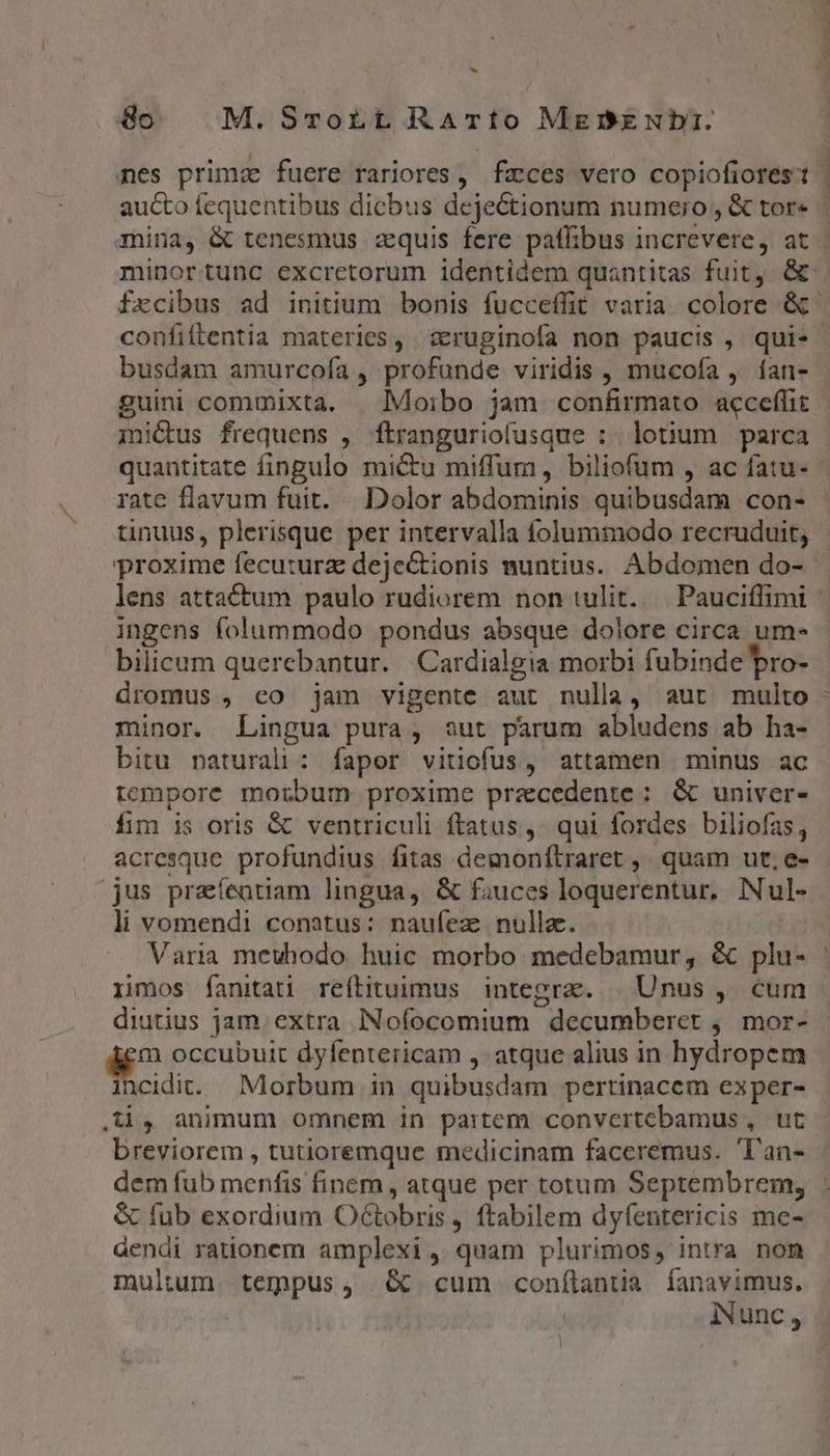 » 8o M. SroLt RATÍo Mebzubi. mes prima fuere rariores, fzces vero copiofiores't aucto fequentibus dicbus dejeCtionum numero, &amp; tor« | minortunc excretorum identidem quantitas fuit, &amp; confiftentia materies, sruginofa non paucis , qui. busdam amurcofa , profunde viridis , mucofa , ían- guini commixta. | Moibo jam confirmato acceffit mi&amp;us frequens , ftranguriofusque : lotium parca quantitate fingulo mictu miffum, biliofum , ac fatu- rate flavum fuit. Dolor abdominis quibusdam con- proxime fecuturz dejectionis nuntius. Abdomen do- ingens folummodo pondus absque dolore circa um- bilicum querebantur. Cardialgia morbi fubinde bro- minor. Lingua pura, out parum abludepns ab ha- bitu paturali: fapor vitiofus, attamen minus ac tempore morbum proxime precedente : &amp; univer- fim is oris &amp; ventriculi ftatus ,' qui fordes biliofas, acresque profundius fitas demonfítraret ,. quam ut, e- li vomendi conatus: naufez nulla. T Varia mewhodo huic morbo medebamur, &amp; plu- rimos fanitati reítituimus integrae. | Unus , cum diutius jam. extra INofocomium decumberet , mor- i occubuit dyfentericam ,. atque alius in hydropem incidit. Morbum in quibusdam pertinacem exper- breviorem , tutioremque medicinam faceremus. 'l'an- dem fub menfis finem, atque per totum Septembrem, &amp; fub exordium Octobris , ftabilem dyfentericis me- áendi rationem amplexi , quam plurimos, intra non multum. tempus, &amp; cum conílanta fÍanavimus.