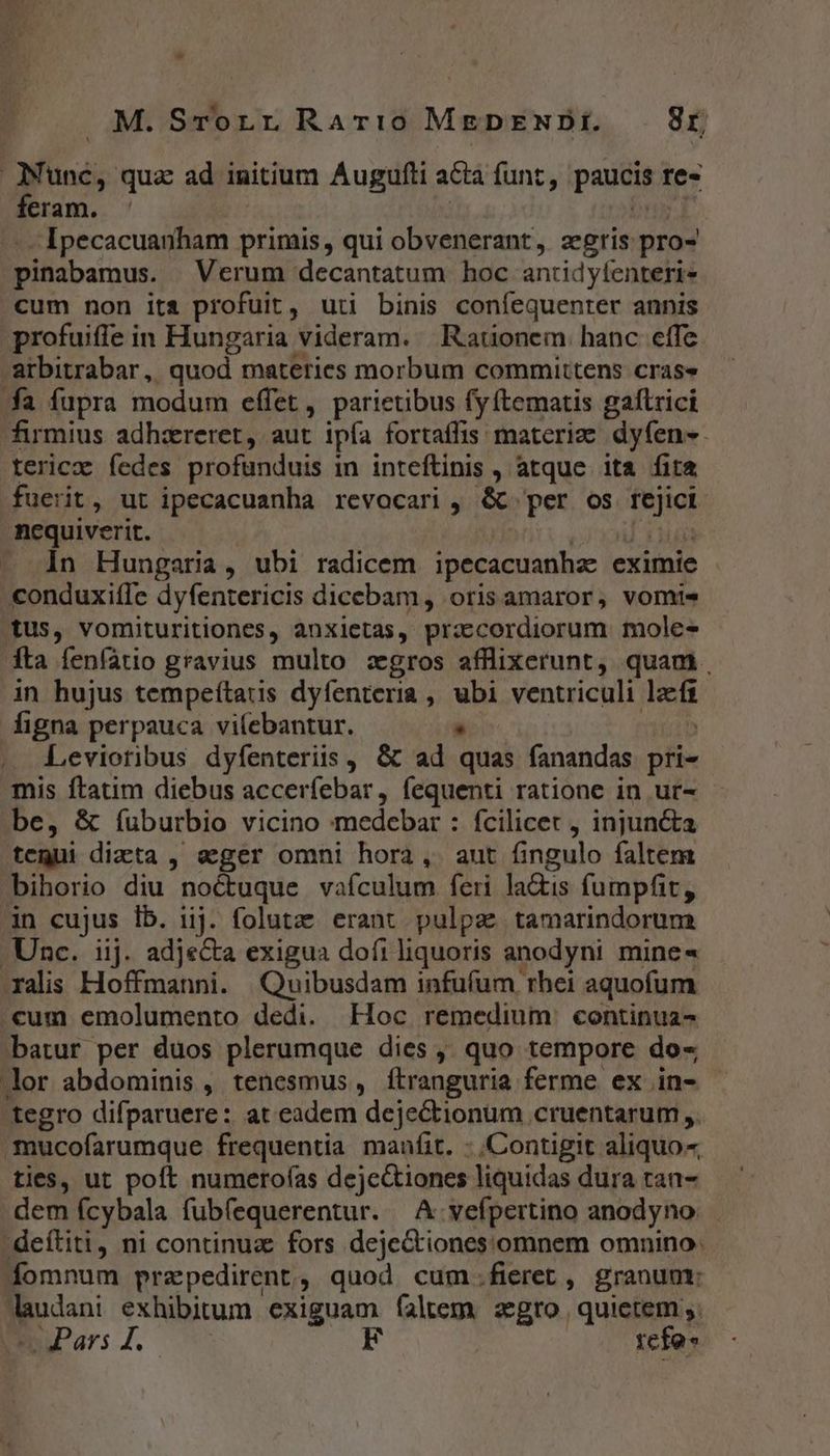 M.SrorrRar:o MEgDENDiE. — 8r toss: qua ad initium Augufti acta funt, paucis fes feram. Ipecacuanham primis, qui obvenerant, zgris pro- pinabamus. Verum decantatum hoc antidyfenteri- cum non its profuit, uti binis coníequenrer annis profuife in Hungaria videram. Rauonem hanc effe arbitrabar, quod. materies morbum committens cras fa fupra modum effet , parietibus fy tematis galtrici firmius adhzreret, aut ipía fortaffis materie dyfen»- terica fedes profunduis in inteftinis , atque. ita fita fuerit, ut ipecacuanha revocari , &amp; per os n nequiverit. — 1n Hungaria, ubi radicem ipecacuanhze eximie | .conduxiffe dyfentericis dicebam, oris amaror, vomis tus, vomituritiones, anxietas, prz:cordiorum mole fta fenfatio gravius multo zgros afflixerunt, quam. in hujus tempeítaus dyfenteria , hec ventriculi Pug figna perpauca vilebantur. Levioribus dyfenteriis , &amp; ad. quái fanandas piis mis ftatim diebus accer (ebar, fequenti ratione in ur- be, &amp; íuburbio vicino medebar : fcilicet , injun&amp;ta tegui dicta , eger omni hora, aut fingulo faltem bihorio diu noctuque vafculum feri lactis fumpfit, 3n cujus Íb. iij. folutze erant pulpa: tamarindorum Unc. iij. adje&amp;a exigua dofi liquoris anodyni mine« xalis Hoffmanni. Quibusdam infufum rhei aquofum cum emolumento dedi. Hoc remedium: continua- batur per duos plerumque dies ,; quo tempore do- lor abdominis , tenesmus , ftranguria ferme ex in- tegro difparuere : at eadem dejectionum cruentarum ,. mucofarumque frequentia maufit. : Contigit aliquo- ties, ut poft numeroías deje&amp;tiones liquidas dura tan- dem fcybala fubfequerentur. — A vefpertino anodyno. deítiti, ni continuz fors dejectiones:omnem omnino. fomnum przpedirent, quod cum.fieret, granunt: mos exhibitum exiguam faltem agro quietem ,.