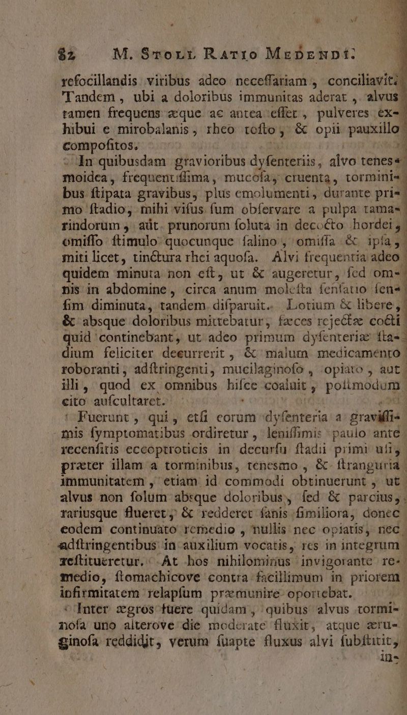 LÀ - v $2 M. Srornr Rarro MeDzmpt: rcfocillandis viribus adeo neceffariam , conciliavit: 'Tandem , ubi a doloribus immunitas aderat ,. alvus. tamen frequens «que ac antca effet , pulveres ex- hibui e mirobalanis , rheo tofto ; ; &amp; opii pauxillo: compofitos, | In quibusdam gravioribus dyfenteriis, alvo tenes«. moidea , frequenuiffima ,, mucofay cruenta, tormini« bus ftipata gravibus, plus emolumenti, durante pris to ftadio, mihi vifus fum obíervare a pulpa tamas. rindorum ,. adt. prunorum foluta in decocto hordei, omiffo. ftimulo: quocunque falino , omiffa. &amp; e mitilicet, tinctura rhe aquofa. Alvi frequentia adeo quidem minuta non eít, ut &amp; augeretur, fcd ome. pis in abdomine, circa anum molcíta fenfatio. íen« fim diminuta, tandem. diíparuit. Lotium &amp; libere, , &amp; absque doloribus mittebatur, faeces rcjectze. co&amp;ti quid continebant, ut adeo primum dyfenteriae fta-: dium feliciter deeurrerit , &amp; malum medicamento | roboranti, adítringenti, mucilaginofo , opiato , aut illi, quod ex omnibus np coaluit , porum cito aufcultaret. Fuerunt ; qui , etfi eorum dyfenteria a graviífi« mis fymptomatibus ordiretur , leniffimi: paulo ante. recenfitis eccoptroticis in decurífu ftadii primi uífig. prater illam a torminibus, tenesmo , &amp;- ttrangurta | immunitatem , etiam id commodi obtinuerunt , ut alvus non folum absque doloribus, fed &amp; parcius; ; rariusque fluerct ; &amp; redderet fanis. fimiliora, donec . eodem continuato rem»edio , nullis nec opiatis, nec. dítringentibus in auxilium vocatis, rcs in integrum | zeititueretur,/.At hos nihilominus invigorante re. medio, ítomachicove contra facillimum in priorem | infirmitatem relapium przmunire- oportebat. *'Inter xgros tuere quidam, quibus alvus tormi- nofa uno alterove die moderate fluxit, atque erus ginofa reddidjt, verum íuapte fluxus alvi fubftitit, | n i4 a
