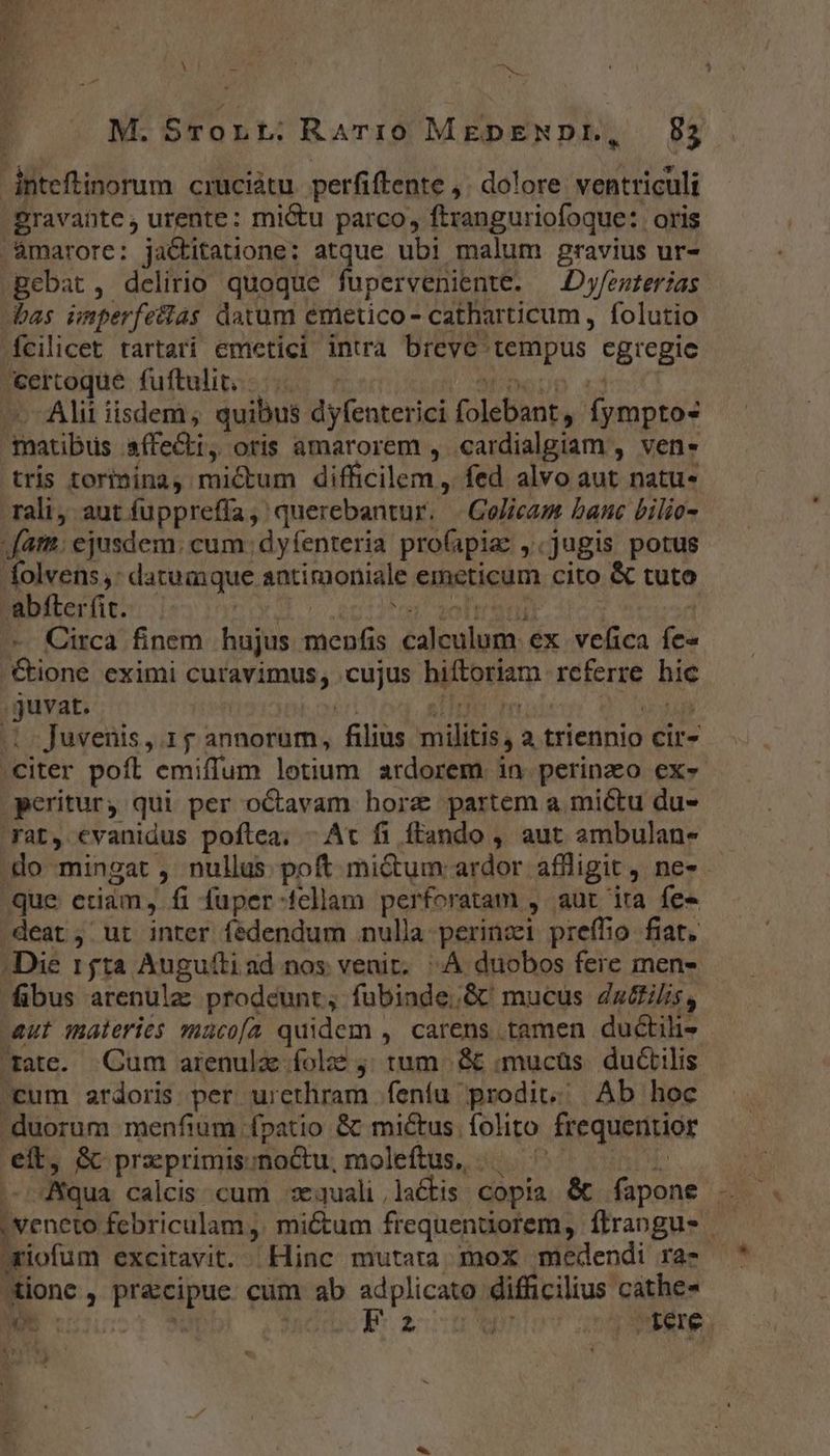 dnteftinorum cruciátu perfiftente , dolore ventriculi gravante , urente: mi&amp;u parco, ftranguriofoque: oris '&amp;marore: jactitatione; atque ubi malum gravius ur- gebat, delirio quoque fuperveniente. — Dy/esterias bas imperfetas datum emetico- catharticum , folutio fcilicet tartarí emetici intra breve: rus cgregie &amp;ertoque fuftulit; Alii iisdem; quibus Nn uecur [olebant, fymptos matibus affecti, oris amarorem , cardialgiam , ven- tris torimina, mictum difficilem , fed alvo aut natu- rali; aut fupprefía, querebantur. | Golicam bane bilio- fata; ejusdem. cum ; d y fenteria proapia: «jugis potus dolvens,: datumque antimoniale emcticum cito &amp; tuto abfterfit. | d Circa finem hujus ous caleluge: ex velica fe« &amp;ione eximi Finn: cujus biftorlam lere hie juvat. |. Juvenis ,.1 £ annorum, filius militis a triennio cir- citer poft emiffum lotium ardorem in perinzo ex- pcriturj qui per oCavam borz partem a miétu du- rat, evanidus poftea, - At fi ftando , aut ambulan- .do mingat , nullus. poft micum ardor affligit, ne-- que etiam, fi fuper-fellam perforatam , aut ira fe» deat; ut inter fedendum nulla perinzi preffio fiat. Die 15ta Augufti ad nos venit. ^A duobos fere men- fibus arenula prodeunt; fubinde,G&amp; mucus Za&amp;ilis, aut materies maco[a quidem . , carens tamen ductih- rate. Cum arenulz folo j; tum. &amp; «mucüs. ductilis cum ardoris per urethram fenfu prodit; Ab hoc duorum menfium fpatio &amp; mictus folito frequentior eft, &amp; przprimis;noctu, moleftus, .. ' | | Nqua calcis cum sequali,la&amp;tis copia &amp; fapone .. - | Veneto febriculam , mictum frequenüorem, flrangus ariofum excitavit. Hinc mutara mox medendi ra- tione ,. praccipue cum ab adplicato mid! cathe- M uu FE rere.