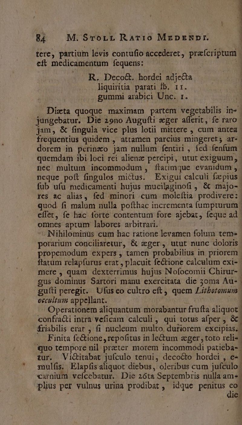 1 84 M. STOLL RATIO MrEDENRXDTI. 1 tere, partium levis contufio accederet, praícriptum | cft medicamentum fequens: É . R. Deco&amp;. hordei adjecta liquiritia parati Íb. 11r. .. gummi arabici Unc. 1. Dizta quoque maximam partem vegetabilis in» | jungebatur. Die 29no Augufti eger aflerit, fe raro | jam, &amp; fingula vice plus lotii mittere , cum antea frequentius quidem , attamen parcius mingerers ar-- dorem in perinxo jam nullum fentiri , fed fenfum . quemdam ibi loci rei alienz percipi, utut exiguum, | nec multum incommodum, ftatimque evanidum , - neque poft fingulos mittus. Exigui calculi faepius | fub ufu medicamenti hujus mucilaginofi , &amp; majo- rcs ac alias, fed minori cum moleftia prodivere: | quod fi malum nulla pofthac incrementa fumpturum cflet, fe hac forte contentum fore ajebat, feque ad omnes aptum labores arbitrari. —— Nihilominus cum hac ratione levamen folum tem« porarium conciliaretur, &amp; eger, utut nunc doloris | propemodum expers , tamen probabilius in priorem ftatum relapfurus erat , placuit fectione calculum exi- mere , quam dexterrimus hujus Nofocomii Chirur- | gus dominus Sartori manu exercitata die 30ma Au- | guíti peregit. Ufus eo cultro eft, quem Lirbozomu:n | occultum appellant. CE vig Operationem aliquantum morabantur frufta aliquot | confra&amp;ti intra veficam calculi , qui totus afper ; &amp;. friabilis erat , fi nucleum multo. dutiorem excipias. | Finita fe&amp;ione, repofitus in lectum zger toto reli- | quo tempore nil. prater morem incommodi patieba- | tur. Victitabat jufculo tenui, decocto hordei , e- sulfis.. Elapfis aliquot diebus, oleribus cum jufculo. carnium vefícebatur. Die 2óta Septembris nulla am». plis per vulnus urina prodibat , idque penitus |. ) : je: