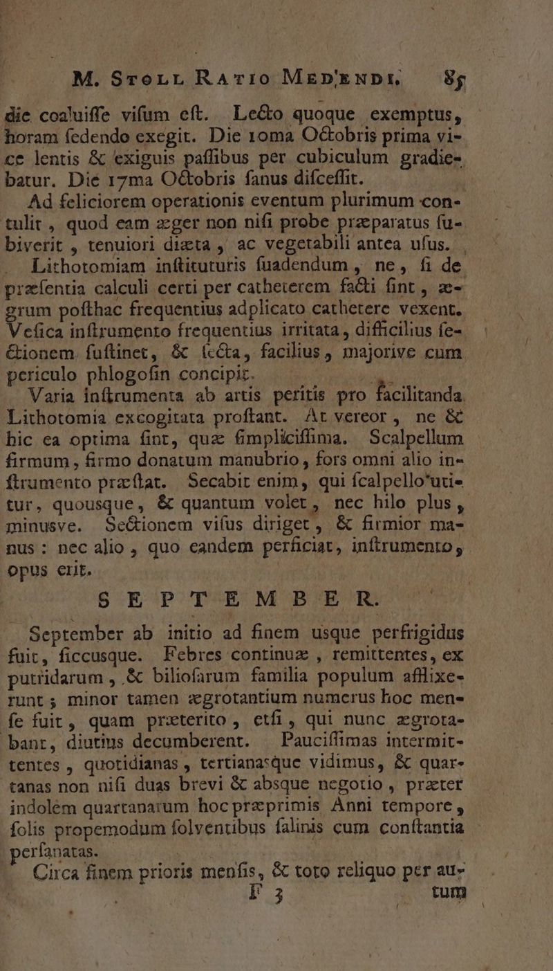 die coaluiffe vifum eft. Le&amp;o quoque exemptus, horam fedendo exegit. Die 10ma Octobris prima vi- ce lentis &amp; exiguis paffibus per cubiculum gradie-. batur. Die 17ma Octobris fanus difceffit. Ad feliciorem operationis eventum plurimum con- tulit , quod eam zger non nifi probe praeparatus fu- biverit , tenuiori dizta ,' ac vegetabili antea ufus... Lithotomiam inftituturis fíuadendum , ne, fi de praíentia calculi certi per catheterem facti fint , ze- am pofthac frequentius adplicato cathetere vexent.. cfica inftrumento frequentius irritata , difficilius fe- &amp;ionem. fuüftinet, &amp;c (cca, facilius , majorive cum periculo phlogofin concipiz. | hod d Varia inflrumenta ab artis peritis pro facilitanda. Lithotomia excogitata proftant. At vereor, ne &amp; bic ea optima fint, qua fimpliciffma. —Scalpellum firmum, firmo donatum manubrio, fors omni alio in- ftrumento przflat. Secabit enim, qui fcalpello*uti- tur, quousque, &amp; quantum volet, nec hilo plus , minusve. Se&amp;ionem viíus diriget, &amp; firmior ma- nus: nec alio , quo eandem perficiat, inftrumento, opus ert. BEGPCDCES NES MHEUO E September ab initio ad finem usque perfrigidus fuit, ficcusque. Febres continu , remittentes, ex putridarum , .&amp; biliofarum familia populum afllixe- runt; minor tamen :xgrotantium numcrus hoc mens fe fuit, quam prxterito , etfi, qui nunc aegrota- bant, diutius decumberent. ^ Pauciffimas intermit- tentes , quotidianas , tertiana*que vidimus, &amp; quar- tanas non nifi duas brevi &amp; absque negotio , prater indolém quartanarum hocpraeprimis Anni tempore , folis propemodum folventibus falinis cum conttantia erfanatas. | obse | Circa finem prioris menfis, &amp; toto reliquo per au- ONE |. tum
