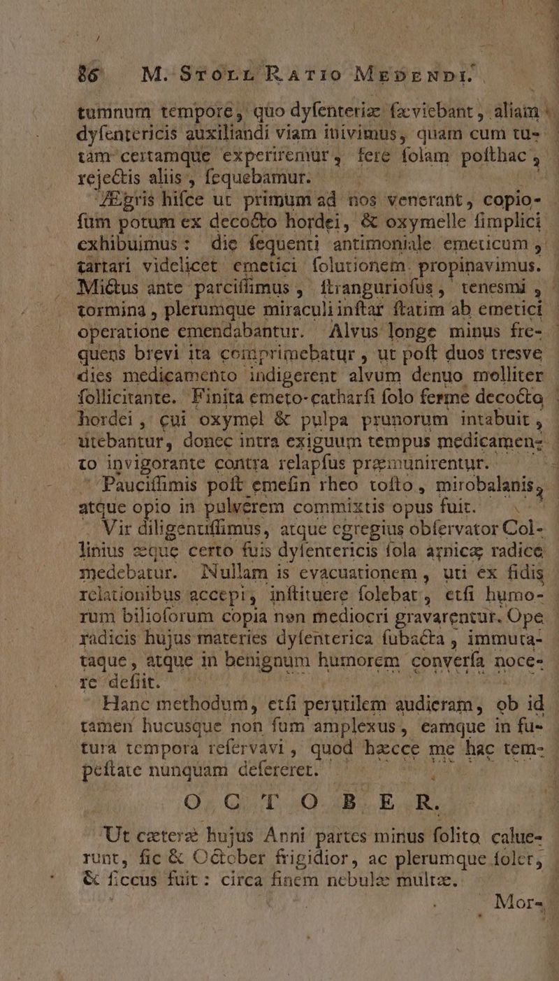 / )6 M.Srorr Rario MeDENDE E. dyfcntericis auxiliandi viam iuivimus, quam cum tu- tam ceitamque experiremur, fere folam polthac à rejectis aliis , fequebamur. i JEgris hifce ut primum ad nos venerant, copio- tormina , plerumque miraculiinftar ftatim ab emetici operatione emendabantur. Alvus longe minus fre- quens brevi ita coinprimebatur , ut poft duos tresve dies medicamento indigerent alvum denuo melliter follicitante. Finita emeto- catharfi folo ferme decocta hordei ,' cui oxymel. &amp; pulpa prunorum intabuit , to invigorante contra relapfus preemunirentur. atque opio in pulvérem commixtis opus fuit. — Vir diligenuffimus, atque cgregius obfervator Col- linius dQue certo fuis dylenrericis fola arnica; radice medebatur. INullam is evacuationem , uti éx fidis radicis hujus materies dyfenterica fubacta , immuta- taque , atque in benignum humorem convería noce- s defit. Hanc methodum, etfi perütilem audieram ,  id ramen hucusque non fum amplexus, eamque in fu- peftate nunquam defererer. Qa Quo B E R. Ut czterz hujus Anni partcs minus folito calue- runt, fic &amp; O&amp;cber frigidior, ac plerumque folct, &amp; ficus fuit: circa finem nebulae multze.