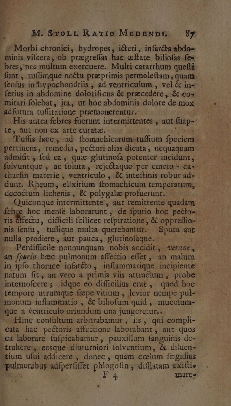 M. SroLL RATri0 MEpENDE — Sy - Morbi chronici, hydropes, ickeri, infarcta abdo- minis vilecra, ob przgreffas hac acftate, biliofas fe« bresy nos multum exercuere. Multi catarrhum quefti funt , tuffimque no&amp;u prz;primis permoleftam, quam fenfus in'hypochondriis , ad ventriculum , vel &amp; in«' ferius in abdomine dolorificus &amp; praecedére ,. &amp; co- mitari folebat, ita, ut hoc abdominis dolore de mox -adfutura tuffiratione praemonerentur. His antea febres fuerunt intermirtentes , aut füap- ie, àut non €X arte curata. - 'Tuffis hec, ad ftomachicarum tuffium fpécient | pertinens, remedia, pectori alias dicata, nequaquam. admifit , fed ea ,, quac glutinofa potenter incidunt, folvuntque , ac foluta, reje&amp;aque per emeto - ca« . dunt. Rheum; elixirium ftomachicum temperatum; decoctum lichenis , &amp; polygalae profuerunt. |. Quicunque intermittente , aut remittente quadam febre hoc menfe laborarunt , de fpurio hoc peébo- . nis fenfu , tuffique multa querebantür. . Sputa aut nulla prodiere , aut pauca, glutinofaque.. | Perdifficile nonnunquam nobis accidit, «eraze , an fparia bec pulmonum affectio effet, an malum in ipfo thorace infar&amp;o , inflammarique incipiente - natum fit, an vero a primis viis attractum ,' probe. internofcere ; idque eo difficilius erat , quod hoc tempore utrumque faspe vitium , levior nempe pul- monum inflammatio , &amp; biliofum quid , mucofura- »que a ventriculo oriundum una jungeretur, .. Hinc con(ultum arbitrabamur , iis, qui compli- cata hac pectoris affeCtione laborabant , aut. quos .ea laborare fufpicabamur, pauxillum larigtinis des »trahere , eosque diuturniori folventium, &amp; diluen- ?tium ufui addicere ,, donec , quam coelum frigidius gpoinonibur adfperfiffet phlogofin , difflatam exiftie l4 marea E