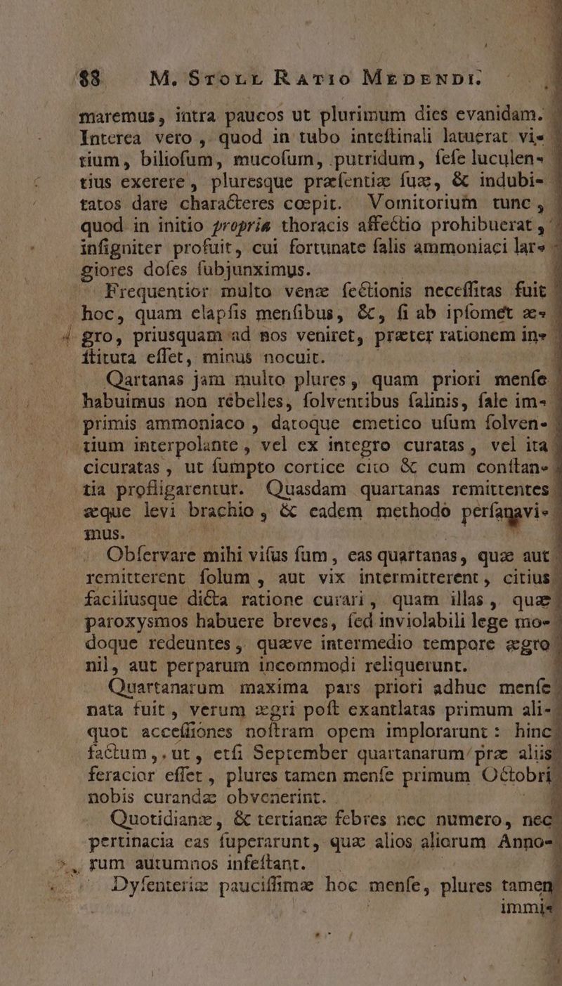 $8. M. Srornr RAv:10 MEDENDI. maremus, intra paucos ut plurimum dies evanidam. - Interea. vero ,. quod in tubo inteftinali latuerat. vie - tium , biliofum, mucofum, .putridum, fcfe luculen- ^ tius exerere , pluresque pracíentizc fuz, &amp; indubi- ; tatos dare characteres coepit. — Vomitorium tunc, | quod in initio ?repris thoracis affcctio prohibuerat , ': infigniter profuit, cui fortunate falis ammoniaci lar» giores dofes fubjunximus. 1 Frequentior multo venz íeétionis neceffitas fuit | . hoc, quam elapfis menfibus, &amp;, fi ab iplomet aes 4 gro, priusquam ad mos veniret, preter rationem in» - itituta effet, minus nocuit. 1 Qartanas jam multo plures, quam priori meníe | habuimus non rébelles, folventibus falinis, fale im« | primis ammoniaco , datoque emetico ufum folven- | tium interpolante , vel ex integro curatas, vel ita! cicuratas , ut fumpto cortice cixo &amp; cum conítan» 3 tia profligarentur. Srsowe quartanas remitrentes | aque levi brachio ; &amp; cadem methodo perfagvid mus. 1 ^^ Obfervare mihi vifus fum, eas quartanas , qua? aut | remitterent folum , aut vix intermitterent , citius | faciliusque di&amp;a ratione curari ,. quam illas , qua | paroxysmos habuere breves, íed inviolabili lege mo- doque redeuntes ,. quave intermedio tempore agro. nil, aut perparum incommodi reliquerunt. 1 Quartanarum maxima pars prioti adhuc menfe. nata fuit , verum zgri poft exantlatas primum ali-; quot acceíliones noftram opem implorarunt : hinc, factum ,, ut , etfi September quartanarum prae aliis feracior effer, plures tamen meníe primum Octobri. nobis curanda obvenerint. ^ Quotidianz , &amp; tertianzc febres nec numero, n pertinacia cas füperarunt quz alios aliorum Anno- , rum autumnos infeftant. r Dyíenteriz: paucifhma hoc menfe, plures tamen