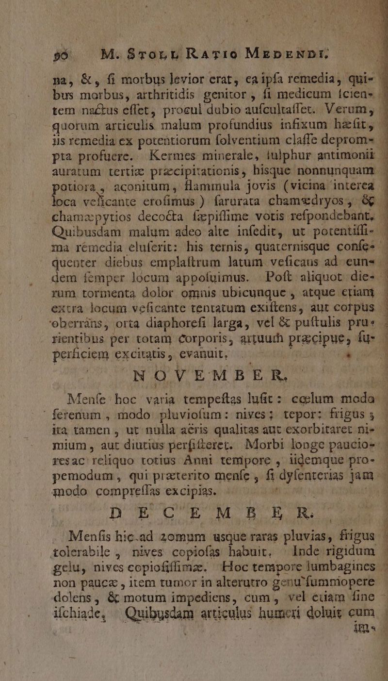 * y; : €. * 96 M. $8TorL RATIO MEDENDI. pa, &amp;, fi morbus levior erat, ea ipfa remedia, qui« ^ bus morbus, arrhritidis genitor , fi medicum (ciens. | tem natus effet, proeul dubio aufcultaffet.. Verum, | quorum articulis malum profundius infixum hat, - iis remedia ex potentiorum folventium claffe deprom» |. pta profuere. Kermes minerale, iulphur antimonii . auratum tertiz przcipitationis, hisque nonnunquam . otiorà, aconitum, flammula jovis (vicina interea | v. veficante erofimus ). farurata chamedryos,. &amp; | chamzpytios deco&amp;ta fapiffime votis refpondebant, - Quibusdam malum adeo alte infedit, ut potentiffi- | ma rémedia eluferit: his ternis, quaternisque confes quenter diebus emplaftrum latum. veficaus ad. euns . dem íemper locum appofuimus. Poft aliquot die» | rum tormenta dolor omnis ubicunque , atque etiani - extra locum veficante tentatum exiftens, aut corpus eberrins, orta diaphorefi larga, vel &amp; puítulis pru» rientibus per totam Corporis, artuuth precipue, fu- perhiciem Cxcitatis evanuit, I; n NOVEMBER.. ^ Meníe hoc varia tempeftzs lufit: celum moda | ferenum , modo. pluviofum: nives; tepor: friguss | ita tamen , ut nulla acris qualitas aut exorbitaret nie | mium, aut diutius perfidteret. Morbi longe paucio- | resac reliquo totius Anni tempore , iidemque pro- - pemodum, qui praterito menfe , fi dylenterias jam. modo compreífas excipias. : s pi RICE. gere . Menfis hic.ad 20mum usque raras pluvias, frigus r tolerabile , nives copiofas habuit, ^ Inde rigidum . gelu, nives copiofifimz. Hoc tempore lumbagines 1 non pauca , item tumor in alterutro genu'fumniopere - dolens, &amp; motum impediens, cum , vel euam fine - ichiade, ^ Quibusdam articulus humeri doluit cum RECHT PEE RENS