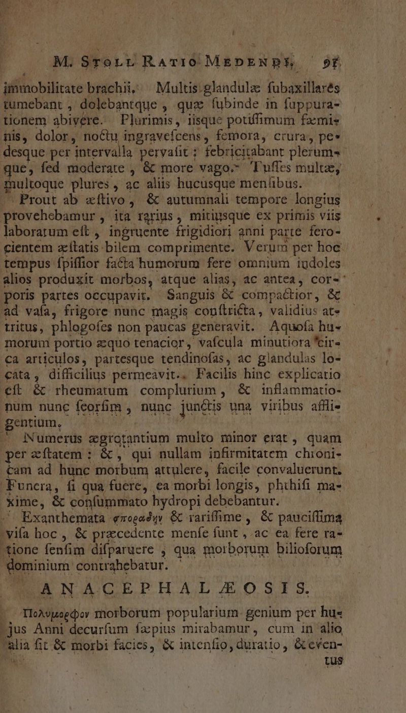 ! M.STorr RATIO MEDENPE Pf immobilitate brachii, Multis.glandulz fubaxillarés tumebant , dolebantque , qux (ubinde in fuppura- tionem abivere. Plurimis, iisque potiffimum famis nis, dolor, noctu ingravefcens, femora, crura, pe» desque per intervalla pervatit febricitabant plerums- que, fed moderate , &amp; more vago Tuffes multe, multoque plures , ac aliis hucusque meníibus. Prout ab «íftivo, &amp; autumnali tempore longius provehebamur, ita rarius , mitigsque ex primis viis laborarum eft , ingruente frigidiori anni parte. fero- cientem aítatis bilem comprimente. Verum per hoc. tempus fpiflior fa£ta humorum fere omnium iudoles alios produxit morbos, atque alias, ac antea, cor-' poris partes occupavit. Sanguis &amp; compactior, &amp; ad vafa, frigore nunc magis conítricta, validius at» tritus, phlogofes non paucas generavit. Aquofa hu- morum portio zequo tenacior, vaícula minutiora *ir- ca articulos, partesque tendinofas, ac glandulas lo- cata, difficilius permeavit.. Facilis hinc explicatio eft &amp; rheumatum complurium ,. &amp; inflammatio- num nunc feorfim , nunc junctis una viribus afHlie genium, — i^ | ^ INumerus egrotantium multo minor erat , quam perzítatem : &amp; , qui nullam infirmitatem. chioni- cam ad hunc morbum attulere, facile convaluerunt. Funera, fi qua fuere, ea morbi longis, phihifi ma- xime, &amp; confummato hydropi debebantur. . Exanthemata «700244» &amp; rariffime ,. &amp; pauciífima 'vifa boc , &amp; precedente menfe funt , ac ea fere ra- tione fenfim difparuere , qua morborum bilioforum dominium contahebatur. |  ANAGEPHALZJZOSIS. - TloAveecpoy morborum popularium. genium per hu« -jus Anni decurfum ía:pius mirabamur, cum in alio ulia fit.&amp; morbi facies, &amp; intenfio, duratio, &amp;even- Pu | Lus