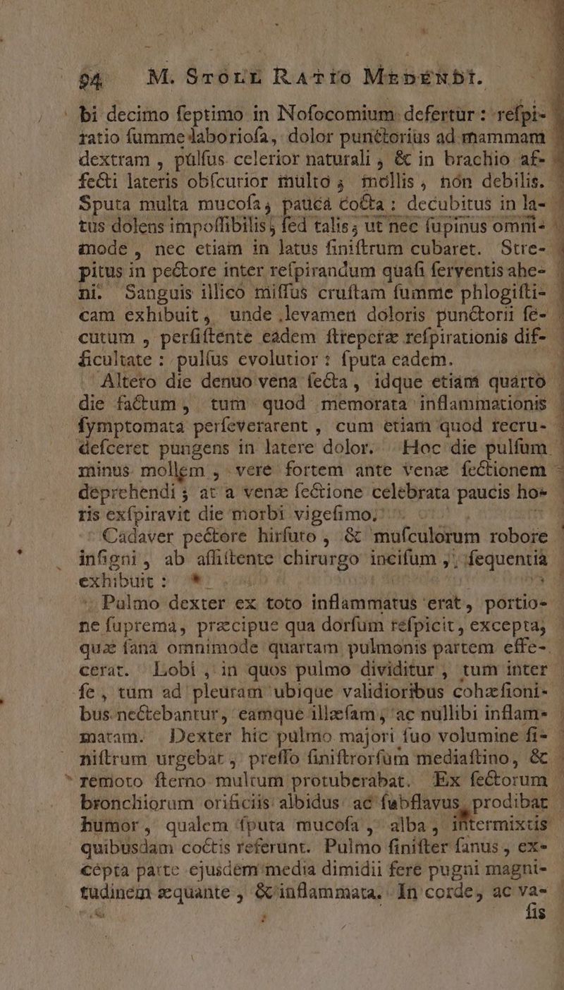 M (4. M.üchnH Radim Marker — | . decimo feptimo in Nofocomium: defertur : refpi-- atio fumme laboriofa, dolor puntorius ad. mammam - icr thin , pülfus. celerior naturali , &amp; in brachio af- fe&amp;i lateris obfcurior inülto 4. mollis , nón debilis. - Sputa multa mucofa, paucá &amp;o&amp;ta : decubitus in la-- tus dolens impoffibilis j ki talis; ut nec fupinus omnis - anode , nec ctiam in latus finiftrum cubaret. Stre- pitus in pe&amp;ore inter refpirandum quafi ferventisahe- | ni. Sanguis illico miffus cruftam fumme phlogifti- | cam exhibuit, unde .levamen doloris punctorii fé- | cutum , perfiftente eadem ftrepctz refpirationis dif- ficultate : pulíus evolutior : fputa eadem. Altero die denuo vena ífeCa , idque etiám quárto die factum , tum quod memorata inflammationis fymptomata perfeverarent , cum etiam quod recru- | 4defceret pungens in latere dolor. Hoc die pulfum | | minus. mollem , veré fortem ante vena fectionem deprehendi ; at a venz fe&amp;tione celebrata paucis ho* ris exfpiravit die morbi vigefimo; Cadaver pectere hirfuto , &amp; mufculorum robore infgni, ab affittente chirurgo incifum ,' ; fequentia | exhibuit : vos v . Palmo dexter ex toto TETUR TN 'erat, portio | ne fuprema, precipue qua dorfum refpicit, excepta; quz fanà omnimode quartam. pulmonis partem effe-.- cerat. Lobi , in quos pulmo dividitur , tum inter | fe, tüm ad pleuram ubique validioribus cohzfioni- bus. ne&amp;tebantur, eamque illaefam , ac nullibi inflam* maram. Dexter hic pulmo majori fuo volumine fi-- niftrum urgebat ,; preffo finiftrorfüum mediaftino, &amp; . remioto fterno multum protuberabat. Ex fectorum | broncliorum orificiis: albidus: ac fubflavus prodibat | humor, qualem fputa mucofa , alba, NW niscé quibusdam coctis referunt. Pulmo finifter fanus , ex« cépta parte ejusdem media dimidii fere pugni magni- tudinem scquante ,  inflammata. In corde, ac LÀ | d $