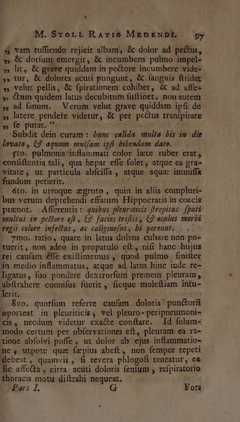 M. $rorüt Rarí6 MEDENDI.. oy » var tuffiendo rejicit albam, &amp; dolor ad pectus, » &amp; doríum emergit, &amp; incumbens pulmo impel- » lit, &amp; grave quiddam in pe&amp;tore incumbere vide- ». tur, &amp; dolores acuti pungunt, &amp; íanguis ftridet », velut pellis, &amp; fpirationem cohibet, &amp; ad affe- », &amp;um quidem latus decubitum fuftinet, non autem s, ad fanum. — Verum velut grave quiddam ipfi de » latere pendete videtur, &amp; per pe&amp;us tranípirare y fe purae. es: née. | . Subdit dein curam : buse calida multa bis im die davato , C9. aquam mulam ipfi bibendam dato. jto. pulmonis inflammat color laete ruber erat, confíiftentia tali, qua hepar effe folet, atque ea gra- vitate, ut particula abíciffa, atque aqux immifa fundum petierit. ^ — S XIMBA | | 6to. in utroque zgroto, quin in aliis compluri- bus verum deprehendi effatum: Hippocratis in coacis prznot. Afferentis: quibus pleuritiis firepitus. [puts suultus in petlore efl , C9 facies triflis, C9 eculus morbz tfegii colere infettus , ac caliganofus ,, bà pereunt. 7mo. ratio, quare in latus dolens cubare non po- tuerit, non adeo in propatulo eft, nifi hanc hujus rei caufam éfie exiftimemus ,. quod pulmo, finiiter in medio inflammatus, atque ad latus hinc inde re- ligatus, fuo pondere dextrorfum premens pleuram, abítrahere connifus fuerit , ficque moleftiam intu- - lerit. Abr ebertasc orte 8vo. quorfum referre caufam | doloris ' punctorii oporteat in pleuriticis , vel pleuro- peripneumoni- cis, necdum videtur exa&amp;e conítare. Id folum- modo certum per obíervationes eft, pleuram ea ra- tione abfíolvi poffe , ut dolor ab ejus inflammatio- me , utpote qua fapius abeft, non femper repett debeat , quamvis , fi revera phlogofi teneatur, ca. fic affe&amp;a , citra. acuti doloris fenfum , rcípiratorio thoracis motu di(trahi nequeat. | Pars £. | Fors
